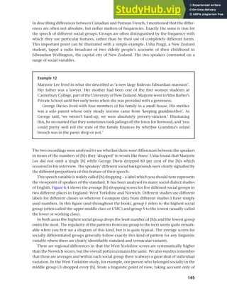 145
Chapter 6 Regional and social dialects
The two recordings were analysed to see whether there were differences between the speakers
in terms of the numbers of [h]s they ‘dropped’ in words like house. Usha found that Marjorie
Lee did not omit a single [h] while George Davis dropped 83 per cent of the [h]s which
occurred in his interview. The speakers’ different social backgrounds were clearly signalled by
the different proportions of this feature of their speech.
This speech variable is widely called [h]-dropping – a label which you should note represents
the viewpoint of speakers of the standard. It has been analysed in many social dialect studies
of English. Figure 6.4 shows the average [h]-dropping scores for five different social groups in
two different places in England: West Yorkshire and Norwich. Different studies use different
labels for different classes so wherever I compare data from different studies I have simply
used numbers. In this figure (and throughout the book), group 1 refers to the highest social
group (often called the upper middle class or UMC) and group 5 to the lowest (usually called
the lower or working class).
In both areas the highest social group drops the least number of [h]s and the lowest group
omits the most. The regularity of the patterns from one group to the next seems quite remark-
able when you first see a diagram of this kind, but it is quite typical. The average scores for
socially differentiated groups generally follow exactly this kind of pattern for any linguistic
variable where there are clearly identifiable standard and vernacular variants.
There are regional differences in that the West Yorkshire scores are systematically higher
than the Norwich scores, but the overall pattern remains the same. We also need to remember
that these are averages and within each social group there is always a great deal of individual
variation. In the West Yorkshire study, for example, one person who belonged socially in the
middle group (3) dropped every [h]. From a linguistic point of view, taking account only of
In describing differences between Canadian and Parisian French, I mentioned that the differ-
ences are often not absolute, but rather matters of frequencies. Exactly the same is true for
the speech of different social groups. Groups are often distinguished by the frequency with
which they use particular features, rather than by their use of completely different forms.
This important point can be illustrated with a simple example. Usha Pragji, a New Zealand
student, taped a radio broadcast of two elderly people’s accounts of their childhood in
Edwardian Wellington, the capital city of New Zealand. The two speakers contrasted on a
range of social variables.
Example 12
Marjorie Lee lived in what she described as ‘a new large hideous Edwardian mansion’.
Her father was a lawyer. Her mother had been one of the first women students at
Canterbury College, part of the University of New Zealand. Marjorie went to Miss Barber’s
Private School until her early teens when she was provided with a governess.
George Davies lived with four members of his family in a small house. His mother
was a solo parent whose only steady income came from ‘keeping grandmother’. As
George said, ‘we weren’t hard-up, we were absolutely poverty-stricken.’ Illustrating
this, he recounted that they sometimes took palings off the fence for firewood, and ‘you
could pretty well tell the state of the family finances by whether Grandma’s inlaid
brooch was in the pawn shop or not.’
 