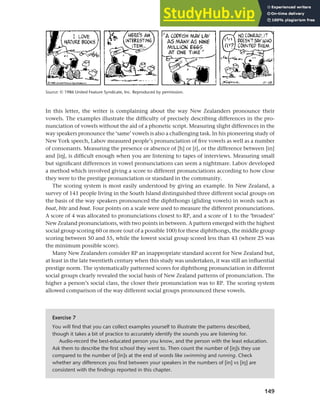 149
Chapter 6 Regional and social dialects
In this letter, the writer is complaining about the way New Zealanders pronounce their
vowels. The examples illustrate the difficulty of precisely describing differences in the pro-
nunciation of vowels without the aid of a phonetic script. Measuring slight differences in the
way speakers pronounce the ‘same’ vowels is also a challenging task. In his pioneering study of
New York speech, Labov measured people’s pronunciation of five vowels as well as a number
of consonants. Measuring the presence or absence of [h] or [r], or the difference between [in]
and [ih], is difficult enough when you are listening to tapes of interviews. Measuring small
but significant differences in vowel pronunciations can seem a nightmare. Labov developed
a method which involved giving a score to different pronunciations according to how close
they were to the prestige pronunciation or standard in the community.
The scoring system is most easily understood by giving an example. In New Zealand, a
survey of 141 people living in the South Island distinguished three different social groups on
the basis of the way speakers pronounced the diphthongs (gliding vowels) in words such as
boat, bite and bout. Four points on a scale were used to measure the different pronunciations.
A score of 4 was allocated to pronunciations closest to RP, and a score of 1 to the ‘broadest’
New Zealand pronunciations, with two points in between. A pattern emerged with the highest
social group scoring 60 or more (out of a possible 100) for these diphthongs, the middle group
scoring between 50 and 55, while the lowest social group scored less than 43 (where 25 was
the minimum possible score).
Many New Zealanders consider RP an inappropriate standard accent for New Zealand but,
at least in the late twentieth century when this study was undertaken, it was still an influential
prestige norm. The systematically patterned scores for diphthong pronunciation in different
social groups clearly revealed the social basis of New Zealand patterns of pronunciation. The
higher a person’s social class, the closer their pronunciation was to RP. The scoring system
allowed comparison of the way different social groups pronounced these vowels.
Source: © 1986 United Feature Syndicate, Inc. Reproduced by permission.
Exercise 7
You will find that you can collect examples yourself to illustrate the patterns described,
though it takes a bit of practice to accurately identify the sounds you are listening for.
Audio-record the best-educated person you know, and the person with the least education.
Ask them to describe the first school they went to. Then count the number of [iy]s they use
compared to the number of [in]s at the end of words like swimming and running. Check
whether any differences you find between your speakers in the numbers of [in] vs [iy] are
consistent with the findings reported in this chapter.
 