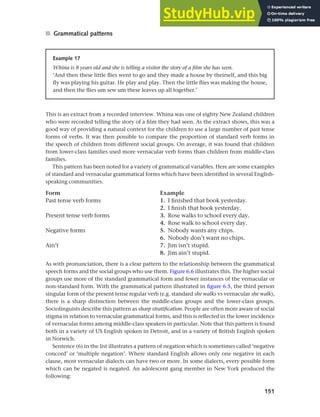 151
Chapter 6 Regional and social dialects
■ Grammatical patterns
Example 17
Whina is 8 years old and she is telling a visitor the story of a film she has seen.
‘And then these little flies went to go and they made a house by theirself, and this big
fly was playing his guitar. He play and play. Then the little flies was making the house,
and then the flies um sew um these leaves up all together.’
This is an extract from a recorded interview. Whina was one of eighty New Zealand children
who were recorded telling the story of a film they had seen. As the extract shows, this was a
good way of providing a natural context for the children to use a large number of past tense
forms of verbs. It was then possible to compare the proportion of standard verb forms in
the speech of children from different social groups. On average, it was found that children
from lower-class families used more vernacular verb forms than children from middle-class
families.
This pattern has been noted for a variety of grammatical variables. Here are some examples
of standard and vernacular grammatical forms which have been identified in several English-
speaking communities.
Form Example
Past tense verb forms 1. I finished that book yesterday.
2. I finish that book yesterday.
Present tense verb forms 3. Rose walks to school every day.
4. Rose walk to school every day.
Negative forms 5. Nobody wants any chips.
6. Nobody don’t want no chips.
Ain’t 7. Jim isn’t stupid.
8. Jim ain’t stupid.
As with pronunciation, there is a clear pattern to the relationship between the grammatical
speech forms and the social groups who use them. Figure 6.6 illustrates this. The higher social
groups use more of the standard grammatical form and fewer instances of the vernacular or
non-standard form. With the grammatical pattern illustrated in figure 6.5, the third person
singular form of the present tense regular verb (e.g. standard she walks vs vernacular she walk),
there is a sharp distinction between the middle-class groups and the lower-class groups.
Sociolinguists describe this pattern as sharp stratification. People are often more aware of social
stigma in relation to vernacular grammatical forms, and this is reflected in the lower incidence
of vernacular forms among middle-class speakers in particular. Note that this pattern is found
both in a variety of US English spoken in Detroit, and in a variety of British English spoken
in Norwich.
Sentence (6) in the list illustrates a pattern of negation which is sometimes called ‘negative
concord’ or ‘multiple negation’. Where standard English allows only one negative in each
clause, most vernacular dialects can have two or more. In some dialects, every possible form
which can be negated is negated. An adolescent gang member in New York produced the
following:
 