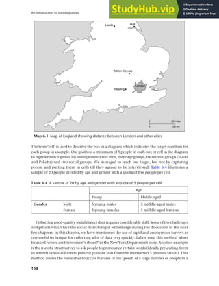 154
An introduction to sociolinguistics
Table 6.4 A sample of 20 by age and gender with a quota of 5 people per cell
Age
Young Middle-aged
Gender Male 5 young males 5 middle-aged males
Female 5 young females 5 middle-aged females
The term ‘cell’ is used to describe the box in a diagram which indicates the target numbers for
each group in a sample. Our goal was a minimum of 5 people in each box or cell in the diagram
to represent each group, including women and men, three age groups, two ethnic groups (Maori
and Pakeha) and two social groups. We managed to reach our target, but not by capturing
people and putting them in cells till they agreed to be interviewed! Table 6.4 illustrates a
sample of 20 people divided by age and gender with a quota of five people per cell.
Collecting good-quality social dialect data requires considerable skill. Some of the challenges
and pitfalls which face the social dialectologist will emerge during the discussion in the next
few chapters. In this chapter, we have mentioned the use of rapid and anonymous surveys as
one useful technique for collecting a lot of data very quickly. Labov used this method when
he asked ‘where are the women’s shoes?’ in the New York Department store. Another example
is the use of a street survey to ask people to pronounce certain words (ideally presenting them
in written or visual form to prevent possible bias from the interviewer’s pronunciation). This
method allows the researcher to access features of the speech of a large number of people in a
Map 6.1 Map of England showing distance between London and other cities
 