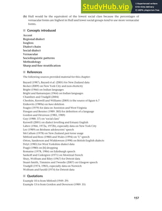 157
Chapter 6 Regional and social dialects
(b) Hull would be the equivalent of the lowest social class because the percentages of
vernacular forms are highest in Hull and lower social groups tend to use more vernacular
forms.
■ Concepts introduced
Accent
Regional dialect
Isogloss
Dialect chain
Social dialect
Vernacular
Sociolinguistic patterns
Methodology
Sharp and fine stratification
■ References
The following sources provided material for this chapter:
Bayard (1987), Bayard et al. (2001) for New Zealand data
Becker (2009) on New York City and non-rhoticity
Bright (1966) on Indian languages
Bright and Ramanujan (1964) on Indian languages
Chambers and Trudgill (2004)
Cheshire, Kerswill and Williams (2005) is the source of figure 6.7
Eisikovits (1989a) on have deletion
Feagin (1979) for data on Anniston and West Virginia
Finegan and Besnier (1989: 383) for definition of a language
Gordon and Deverson (1985, 1989)
Guy (1988: 37) on ‘social class’
Kerswill (2001) on dialect levelling and Estuary English
Labov (1966, 1972a, 1972b), especially data on New York City
Lee (1989) on Brisbane adolescents’ speech
McCallum (1978) on New Zealand past tense usage
Mitford and Ross (1980) and Wales (1994) on ‘U’ speech
Orton, Sanderson and Widdowson (1998) on British English dialects
Petyt (1985) for West Yorkshire dialect data
Pragji (1980) on [h] dropping
Romaine (1978, 1984) on Edinburgh speech
Sankoff and Cedergren (1971) on Montreal French
Shuy, Wolfram and Riley (1967) for Detroit data
Stuart-Smith, Timmins and Tweedie (2007) on Glasgow speech
Trudgill (1974, 1983), especially data on Norwich
Wolfram and Fasold (1974) for Detroit data
■ Quotations
Example 10 is from Mitford (1949: 29)
Example 15 is from Gordon and Deverson (1989: 35)
 