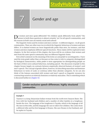 159
Do women and men speak differently? Do children speak differently from adults? The
answer to both these questions is almost certainly ‘yes’ for all speech communities, and
the reasons in both cases are mainly social and cultural.
The linguistic forms used by women and men contrast – to different degrees – in all speech
communities. There are other ways too in which the linguistic behaviour of women and men
differs. It is claimed women are more linguistically polite than men, for instance, and that
women and men emphasise different speech functions. These claims will be explored in later
chapters. In the first section of this chapter, the focus will be on evidence that women and
men from the same speech community may use different linguistic forms.
First a brief comment on the meaning of the terms sex and gender in sociolinguistics. I have
used the term gender rather than sex because sex has come to refer to categories distinguished
by biological characteristics, while gender is more appropriate for distinguishing people on
the basis of their socio-cultural behaviour, including speech. The discussion of gender in this
chapter focuses largely on contrasts between empirically observed features of women’s and
men’s speech. The concept of gender allows, however, for describing masculine and feminine
behaviours in terms of scales or continua rather than absolute categories. So we can also
think of the features associated with women and men’s speech as linguistic resources for
constructing ourselves as relatively feminine or relatively masculine. This is something which
is discussed further in chapter 12.
Gender-exclusive speech differences: highly structured
communities
Gender and age
7
7
Example 1
Tayana is a young Amazonian Indian woman from the north-west Amazon Basin. She
lives with her husband and children and a number of other families in a longhouse
beside the river. The language of her longhouse is Tuyuka, which is the language of all
the men in this tribe, and the language she uses to talk to her children. She comes from
a different tribe and her first language is Desano. She uses Desano to her husband, and
he replies in Tuyuka.
 
