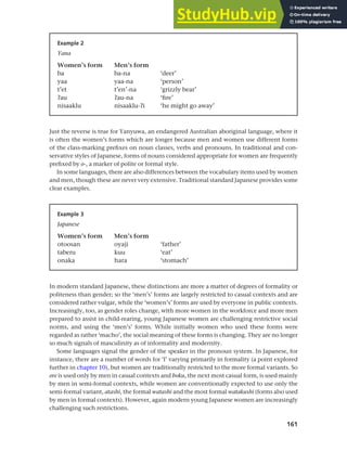 161
Chapter 7 Gender and age
Just the reverse is true for Yanyuwa, an endangered Australian aboriginal language, where it
is often the women’s forms which are longer because men and women use different forms
of the class-marking prefixes on noun classes, verbs and pronouns. In traditional and con-
servative styles of Japanese, forms of nouns considered appropriate for women are frequently
prefixed by o-, a marker of polite or formal style.
In some languages, there are also differences between the vocabulary items used by women
and men, though these are never very extensive. Traditional standard Japanese provides some
clear examples.
Example 2
Yana
Women’s form Men’s form
ba ba-na ‘deer’
yaa yaa-na ‘person’
t’et t’en’-na ‘grizzly bear’
cau cau-na ‘fire’
nisaaklu nisaaklu-ci ‘he might go away’
Example 3
Japanese
Women’s form Men’s form
otoosan oyaji ‘father’
taberu kuu ‘eat’
onaka hara ‘stomach’
In modern standard Japanese, these distinctions are more a matter of degrees of formality or
politeness than gender; so the ‘men’s’ forms are largely restricted to casual contexts and are
considered rather vulgar, while the ‘women’s’ forms are used by everyone in public contexts.
Increasingly, too, as gender roles change, with more women in the workforce and more men
prepared to assist in child-rearing, young Japanese women are challenging restrictive social
norms, and using the ‘men’s’ forms. While initially women who used these forms were
regarded as rather ‘macho’, the social meaning of these forms is changing. They are no longer
so much signals of masculinity as of informality and modernity.
Some languages signal the gender of the speaker in the pronoun system. In Japanese, for
instance, there are a number of words for ‘I’ varying primarily in formality (a point explored
further in chapter 10), but women are traditionally restricted to the more formal variants. So
ore is used only by men in casual contexts and boku, the next most casual form, is used mainly
by men in semi-formal contexts, while women are conventionally expected to use only the
semi-formal variant, atashi, the formal watashi and the most formal watakushi (forms also used
by men in formal contexts). However, again modern young Japanese women are increasingly
challenging such restrictions.
 