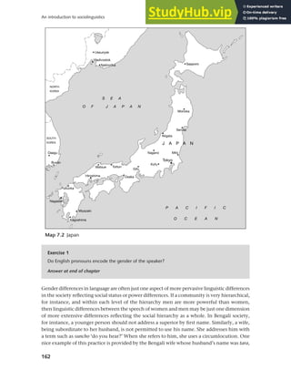 162
An introduction to sociolinguistics
Gender differences in language are often just one aspect of more pervasive linguistic differences
in the society reflecting social status or power differences. If a community is very hierarchical,
for instance, and within each level of the hierarchy men are more powerful than women,
then linguistic differences between the speech of women and men may be just one dimension
of more extensive differences reflecting the social hierarchy as a whole. In Bengali society,
for instance, a younger person should not address a superior by first name. Similarly, a wife,
being subordinate to her husband, is not permitted to use his name. She addresses him with
a term such as suncho ‘do you hear?’ When she refers to him, she uses a circumlocution. One
nice example of this practice is provided by the Bengali wife whose husband’s name was tara,
Map 7.2 Japan
Exercise 1
Do English pronouns encode the gender of the speaker?
Answer at end of chapter
 
