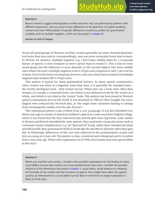 166
An introduction to sociolinguistics
Across all social groups in Western societies, women generally use more standard grammat-
ical forms than men and so, correspondingly, men use more vernacular forms than women.
In Detroit, for instance, multiple negation (e.g. I don’t know nothing about it), a vernacular
feature of speech, is more frequent in men’s speech than in women’s. This is true in every
social group, but the difference is most dramatic in the second highest (the lower middle
class) where the men’s multiple negation score is 32 per cent compared to only 1 per cent for
women. Even in the lowest social group, however, men use a third more instances of multiple
negation than women (90 vs 59 per cent).
This pattern is typical for many grammatical features. In many speech communities,
when women use more of a linguistic form than men, it is generally the standard form –
the overtly prestigious form – that women favour. When men use a form more often than
women, it is usually a vernacular form, one which is not admired overtly by the society as a
whole, and which is not cited as the ‘correct’ form. This pattern has been found in Western
speech communities all over the world. It was described in 1983 by Peter Trudgill, the socio-
linguist who collected the Norwich data, as ‘the single most consistent finding to emerge
from sociolinguistic studies over the past 20 years’.
This widespread pattern is also evident from a very young age. It was first identified over
thirty years ago in a study of American children’s speech in a semi-rural New England village,
where it was found that the boys used more [in] and the girls more [ih] forms. Later studies
in Boston and Detroit identified the same pattern. Boys used more vernacular forms such as
consonant cluster simplification: e.g. las’ [las] and tol’ [toul], rather than standard last [last]
and told [tould]. Boys pronounced th [e] in words like the and then as [d] more often than girls
did. In Edinburgh, differences of this sort were observed in the pronunciation of girls and
boys as young as 6 years old. The pattern is clear, consistent and widespread and it is evident
from a very early age. What is the explanation for it? Why does female and male speech differ
in this way?
Exercise 3
Recent research suggests that Japanese women and men may use grammatical patterns with
different frequencies. Are you aware of any differences in the grammar of English-speaking
women and men? What pattern of gender differences would you predict for grammatical
variables such as multiple negation, which was discussed in chapter 6?
Answer at end of chapter
Exercise 4
Before you read the next section, consider some possible explanations for the finding of urban
social dialect surveys that women use more standard forms than men. Consider the possible
influence of the dimensions discussed in chapter 1: social status, social distance or solidarity,
the formality of the context and the functions of speech. How might these affect the speech
used by an interviewee in a social dialect survey? Bear in mind that no single explanation is
likely to fit all cases.
 