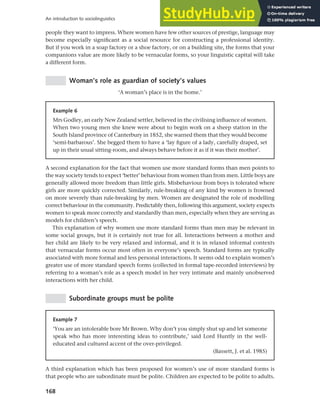 168
An introduction to sociolinguistics
people they want to impress. Where women have few other sources of prestige, language may
become especially significant as a social resource for constructing a professional identity.
But if you work in a soap factory or a shoe factory, or on a building site, the forms that your
companions value are more likely to be vernacular forms, so your linguistic capital will take
a different form.
Woman’s role as guardian of society’s values
‘A woman’s place is in the home.’
Example 6
Mrs Godley, an early New Zealand settler, believed in the civilising influence of women.
When two young men she knew were about to begin work on a sheep station in the
South Island province of Canterbury in 1852, she warned them that they would become
‘semi-barbarous’. She begged them to have a ‘lay figure of a lady, carefully draped, set
up in their usual sitting-room, and always behave before it as if it was their mother’.
A second explanation for the fact that women use more standard forms than men points to
the way society tends to expect ‘better’ behaviour from women than from men. Little boys are
generally allowed more freedom than little girls. Misbehaviour from boys is tolerated where
girls are more quickly corrected. Similarly, rule-breaking of any kind by women is frowned
on more severely than rule-breaking by men. Women are designated the role of modelling
correct behaviour in the community. Predictably then, following this argument, society expects
women to speak more correctly and standardly than men, especially when they are serving as
models for children’s speech.
This explanation of why women use more standard forms than men may be relevant in
some social groups, but it is certainly not true for all. Interactions between a mother and
her child are likely to be very relaxed and informal, and it is in relaxed informal contexts
that vernacular forms occur most often in everyone’s speech. Standard forms are typically
associated with more formal and less personal interactions. It seems odd to explain women’s
greater use of more standard speech forms (collected in formal tape-recorded interviews) by
referring to a woman’s role as a speech model in her very intimate and mainly unobserved
interactions with her child.
Subordinate groups must be polite
Example 7
‘You are an intolerable bore Mr Brown. Why don’t you simply shut up and let someone
speak who has more interesting ideas to contribute,’ said Lord Huntly in the well-
educated and cultured accent of the over-privileged.
(Bassett, J. et al. 1985)
A third explanation which has been proposed for women’s use of more standard forms is
that people who are subordinate must be polite. Children are expected to be polite to adults.
 