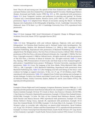 xviii
Publisher’s Acknowledgements
from ‘They’re off and racing now: the speech of the New Zealand race caller’. In Allan Bell
and Janet Holmes (eds) New Zealand Ways of Speaking English Clevedon: Multilingual Matters
(Kuiper, Koenraad and Paddy Austin 1990) Fig. 10.1, p. 205, reproduced with permission;
Figure 11.1 from ‘Linguistic routines and politeness in greeting and parting’. In Florian
Coulmas (ed.) Conversational Routine, Mouton (Laver, John 1981) p. 297, reproduced with
permission; Figure 11.2 adapted from ‘Rituals of encounter among the Maori’. In Richard
Bauman (ed.) Explorations in the Ethnography of Speaking, 1st ed., Cambridge University Press
(Salmond, Anne 1974) Rule 1, p. 201 © Cambridge University Press 1974, reproduced with
permission.
Maps
Map 2.3 from Language Shift: Social Determinants of Linguistic Change in Bilingual Austria,
Academic Press (Gal, Susan 1979) Copyright Elsevier 2012
Tables
Table 2.4 from ‘Bilingualism with and without diglossia: Diglossia with and without
bilingualism’. In Christina Bratt Paulston and G. Richard Tucker (eds) Sociolinguistics: The
Essential Readings, Maldon, MA: Blackwell (Fishman, J.A., 2003) p. 360, Copyright © 2012
Blackwell Publishing. Reproduced with permission of Blackwell Publishing Ltd.; Table 6.1
adapted from The Religion of Java, The Free Press of Glencoe (Geertz, Clifford 1960). With the
permission of The Free Press, a division of Simon & Schuster, Inc. Copyright © 1960 by The Free
Press. Copyright renewed © 1988 by Clifford Geertz. All rights reserved, with the permission
of The Free Press, a Division of Simon & Schuster, Inc. All rights reserved; Table 7.1 from
Hui, Saiying, 1989, Pronunciation of intervocalic and final stops in New Zealand English: a
pilot project. Unpublished terms project. Wellington: Victoria University, reproduced with
permission; Table 10.1 from The Language of the News Media, Wiley-Blackwell (Bell, Allan
1991) p. 108, Copyright © 2012 Blackwell Publishing. Reproduced with permission from
Blackwell Publishing Ltd.; Table 12.1 after Hedging your bets and sitting on the fence: some
evidence for hedges as support structures, Te Reo, vol. 27, pp. 47–62 (Holmes, Janet 1984),
reproduced with permission; Table 12.3 adapted from Verbal turn-taking and exchanges in
faculty dialogue. In Betty-Lou Dubois and Isobel Crouch (eds) The Sociology of the Languages
of American Women, Trinity University (Eakins, Barbara W. and R. Gene Eakins 1979) p. 58,
reproduced with permission.
Text
Example 4.9 from Pidgin and Creole Languages, Longman (Romaine, Suzanne 1988) pp. 11–12,
reproduced with permission from Pearson Education Ltd.; Example 5.4 a from Reuter © 1989
Reuters Limited; Example 5.8 from ‘It’s Greek to them’, San Francisco Chronicle, 26/12/1982,
© San Francisco Chronicle. Reprinted by permission; Example 5.10 from New Zealand Listener,
05/04/1986; Example 7.6 from The Story of New Zealand Reed Methuen (Bassett, Judith,
Keith Sinclair and Marcia Stenson 1985) reproduced with permission; Example 10.3 from
Monty Python’s Flying Circus, Episode 28, reproduced with permission; Example 10.12
from New Zealand Herald, 31/12/1986; Example 11.2a from Mars G.B.; Example 12.12 from
Women’s place in everyday talk: reflections on parent–child interaction, Social Problems
vol. 24, pp. 521–29 (West, Candace and Don Zimmerman 1977), reproduced with permission;
Example 14.4 from Transcript from Shortland Street, South Pacific Pictures (TV soap shown
in New Zealand), Copyright © South Pacific Pictures Serials Limited 1995; Extract 14.12 from
 