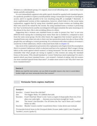 169
Chapter 7 Gender and age
Women as a subordinate group, it is argued, must avoid offending men – and so they must
speak carefully and politely.
It is not immediately apparent why polite speech should be equated with standard speech.
It is perfectly possible to express yourself politely using a vernacular Liverpool or Glaswegian
accent, and it is equally possible to be very insulting using RP, as example 7 illustrates. A
more sophisticated version of this explanation, however, which links it to the social status
explanation, suggests that by using more standard speech forms women are looking after
their own need to be valued by the society. By using standard forms a woman is protecting
her ‘face’ (a technical term used by sociolinguists with approximately the same meaning as in
the phrase to lose face). She is also avoiding offence to others.
Suggesting that a woman uses standard forms in order to protect her ‘face’ is not very
different from saying she is claiming more status than she is entitled to, compared to men
from the same social group. On the other hand, the suggestion that women’s greater use of
standard forms may relate not only to their own face-protection needs, but also to those of the
people they are talking to, is more promising. It is consistent with other evidence of women’s
sensitivity to their addressees, which is discussed more fully in chapter 12.
Like most of the explanations presented, this explanation also begins from the assumption
that it is women’s behaviour which is aberrant and has to be explained. Men’s usage is being
taken as the norm against which women’s is being measured. Yet this seems odd when we
remember that what people are trying to explain is why women are using the standard
forms or the norms. Why should standard or ‘correct’ behaviour need explaining? It is men’s
speech which uses fewer standard forms – not women’s. Instead of asking ‘why do women
use more standard speech forms than men?’, it makes more sense to ask ‘why don’t men use
more standard forms?’
Exercise 5
Before you read the next section, can you think of possible reasons why men in social dialect
studies might use more vernacular forms than women?
Vernacular forms express machismo
Example 8
Knocker: Comin’ down the club Jim?
Jim: Not friggin’ likely. It’s rubbish that club.
Knocker: It ain’t that bad. Music’s cool. I seen a couple of sharp judies there too. If we
plays our cards right . . . Anyways you was keen enough las’ week.
Jim: The music’s last Knocker. I’m off down the Pier ’ead if there ain’t nothin’
better on offer.
Knocker: Bleedin’ rozzers crawlin’ round down there. Come down ours instead.
[Vernacular lexical items in the Liverpool dialect Scouse: judies (‘girls’), last (‘hopeless’,
‘terrible’), rozzers (‘police’)]
 