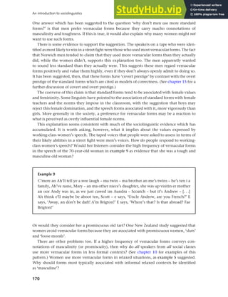 170
An introduction to sociolinguistics
One answer which has been suggested to the question ‘why don’t men use more standard
forms?’ is that men prefer vernacular forms because they carry macho connotations of
masculinity and toughness. If this is true, it would also explain why many women might not
want to use such forms.
There is some evidence to support the suggestion. The speakers on a tape who were iden-
tified as most likely to win in a street fight were those who used most vernacular forms. The fact
that Norwich men tended to claim that they used more vernacular forms than they actually
did, while the women didn’t, supports this explanation too. The men apparently wanted
to sound less standard than they actually were. This suggests these men regard vernacular
forms positively and value them highly, even if they don’t always openly admit to doing so.
It has been suggested, then, that these forms have ‘covert prestige’ by contrast with the overt
prestige of the standard forms which are cited as models of correctness. (See chapter 15 for a
further discussion of covert and overt prestige.)
The converse of this claim is that standard forms tend to be associated with female values
and femininity. Some linguists have pointed to the association of standard forms with female
teachers and the norms they impose in the classroom, with the suggestion that boys may
reject this female domination, and the speech forms associated with it, more vigorously than
girls. More generally in the society, a preference for vernacular forms may be a reaction to
what is perceived as overly influential female norms.
This explanation seems consistent with much of the sociolinguistic evidence which has
accumulated. It is worth asking, however, what it implies about the values expressed by
working-class women’s speech. The taped voices that people were asked to assess in terms of
their likely abilities in a street fight were men’s voices. How do people respond to working-
class women’s speech? Would her listeners consider the high frequency of vernacular forms
in the speech of the 70-year-old woman in example 9 as evidence that she was a tough and
masculine old woman?
Example 9
C’mere an Ah’ll tell ye a wee laugh – ma twin – ma brother an me’s twins – he’s ten i a
family, Ah’ve nane, Mary – an ma other niece’s daughter, she was up visitin er mother
an oor Andy was in, as we just cawed im Aundra – Scoatch – but it’s Andrew – [. . .]
Ah think e’ll maybe be aboot ten, Scott – e says, ‘Uncle Andrew, are you French?’ E
says, ‘Away, an don’t be daft! A’m Brigton!’ E says, ‘Where’s that? Is that abroad? Fae
Brigton!’
Or would they consider her a promiscuous old tart? One New Zealand study suggested that
women avoid vernacular forms because they are associated with promiscuous women, ‘sluts’
and ‘loose morals’.
There are other problems too. If a higher frequency of vernacular forms conveys con-
notations of masculinity (or promiscuity), then why do all speakers from all social classes
use more vernacular forms in less formal contexts? (See chapter 10 for examples of this
pattern.) Women use more vernacular forms in relaxed situations, as example 5 suggested.
Why should forms most typically associated with informal relaxed contexts be identified
as ‘masculine’?
 