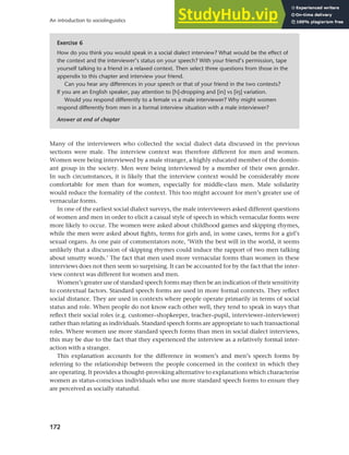 172
An introduction to sociolinguistics
Many of the interviewers who collected the social dialect data discussed in the previous
sections were male. The interview context was therefore different for men and women.
Women were being interviewed by a male stranger, a highly educated member of the domin-
ant group in the society. Men were being interviewed by a member of their own gender.
In such circumstances, it is likely that the interview context would be considerably more
comfortable for men than for women, especially for middle-class men. Male solidarity
would reduce the formality of the context. This too might account for men’s greater use of
vernacular forms.
In one of the earliest social dialect surveys, the male interviewers asked different questions
of women and men in order to elicit a casual style of speech in which vernacular forms were
more likely to occur. The women were asked about childhood games and skipping rhymes,
while the men were asked about fights, terms for girls and, in some cases, terms for a girl’s
sexual organs. As one pair of commentators note, ‘With the best will in the world, it seems
unlikely that a discussion of skipping rhymes could induce the rapport of two men talking
about smutty words.’ The fact that men used more vernacular forms than women in these
interviews does not then seem so surprising. It can be accounted for by the fact that the inter-
view context was different for women and men.
Women’s greater use of standard speech forms may then be an indication of their sensitivity
to contextual factors. Standard speech forms are used in more formal contexts. They reflect
social distance. They are used in contexts where people operate primarily in terms of social
status and role. When people do not know each other well, they tend to speak in ways that
reflect their social roles (e.g. customer–shopkeeper, teacher–pupil, interviewer–interviewee)
rather than relating as individuals. Standard speech forms are appropriate to such transactional
roles. Where women use more standard speech forms than men in social dialect interviews,
this may be due to the fact that they experienced the interview as a relatively formal inter-
action with a stranger.
This explanation accounts for the difference in women’s and men’s speech forms by
referring to the relationship between the people concerned in the context in which they
are operating. It provides a thought-provoking alternative to explanations which characterise
women as status-conscious individuals who use more standard speech forms to ensure they
are perceived as socially statusful.
Exercise 6
How do you think you would speak in a social dialect interview? What would be the effect of
the context and the interviewer’s status on your speech? With your friend’s permission, tape
yourself talking to a friend in a relaxed context. Then select three questions from those in the
appendix to this chapter and interview your friend.
Can you hear any differences in your speech or that of your friend in the two contexts?
If you are an English speaker, pay attention to [h]-dropping and [in] vs [iy] variation.
Would you respond differently to a female vs a male interviewer? Why might women
respond differently from men in a formal interview situation with a male interviewer?
Answer at end of chapter
 