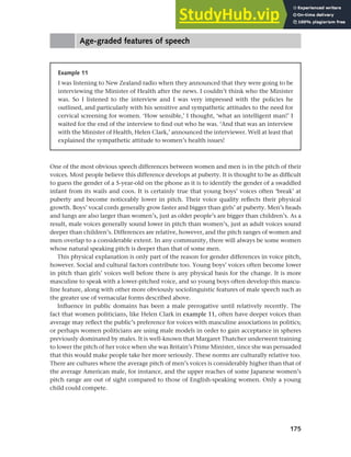 175
Chapter 7 Gender and age
Age-graded features of speech
One of the most obvious speech differences between women and men is in the pitch of their
voices. Most people believe this difference develops at puberty. It is thought to be as difficult
to guess the gender of a 5-year-old on the phone as it is to identify the gender of a swaddled
infant from its wails and coos. It is certainly true that young boys’ voices often ‘break’ at
puberty and become noticeably lower in pitch. Their voice quality reflects their physical
growth. Boys’ vocal cords generally grow faster and bigger than girls’ at puberty. Men’s heads
and lungs are also larger than women’s, just as older people’s are bigger than children’s. As a
result, male voices generally sound lower in pitch than women’s, just as adult voices sound
deeper than children’s. Differences are relative, however, and the pitch ranges of women and
men overlap to a considerable extent. In any community, there will always be some women
whose natural speaking pitch is deeper than that of some men.
This physical explanation is only part of the reason for gender differences in voice pitch,
however. Social and cultural factors contribute too. Young boys’ voices often become lower
in pitch than girls’ voices well before there is any physical basis for the change. It is more
masculine to speak with a lower-pitched voice, and so young boys often develop this mascu-
line feature, along with other more obviously sociolinguistic features of male speech such as
the greater use of vernacular forms described above.
Influence in public domains has been a male prerogative until relatively recently. The
fact that women politicians, like Helen Clark in example 11, often have deeper voices than
average may reflect the public’s preference for voices with masculine associations in politics;
or perhaps women politicians are using male models in order to gain acceptance in spheres
previously dominated by males. It is well-known that Margaret Thatcher underwent training
to lower the pitch of her voice when she was Britain’s Prime Minister, since she was persuaded
that this would make people take her more seriously. These norms are culturally relative too.
There are cultures where the average pitch of men’s voices is considerably higher than that of
the average American male, for instance, and the upper reaches of some Japanese women’s
pitch range are out of sight compared to those of English-speaking women. Only a young
child could compete.
Example 11
I was listening to New Zealand radio when they announced that they were going to be
interviewing the Minister of Health after the news. I couldn’t think who the Minister
was. So I listened to the interview and I was very impressed with the policies he
outlined, and particularly with his sensitive and sympathetic attitudes to the need for
cervical screening for women. ‘How sensible,’ I thought, ‘what an intelligent man!’ I
waited for the end of the interview to find out who he was. ‘And that was an interview
with the Minister of Health, Helen Clark,’ announced the interviewer. Well at least that
explained the sympathetic attitude to women’s health issues!
 