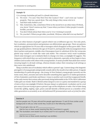 176
An introduction to sociolinguistics
There are other features of people’s speech which vary at different ages too. Not only pitch,
but vocabulary, pronunciation and grammar can differentiate age groups. There are patterns
which are appropriate for 10-year-olds or teenagers which disappear as they grow older. These
are age-graded patterns. Between the ages of 10 and 15, and typically with encouragement from
their teachers and parents, middle-class Glaswegians learn to substitute [t] for the vernacular
glottal stop variant in words like water and matter. The extensive swear word vocabulary
which some teenagers use is similarly likely to change over time, as example 12 suggests. The
frequency with which they use such words tends to diminish, especially as they begin to have
children and socialise with others with young families. It seems possible that adult men restrict
swearing largely to all-male settings, whereas females reduce their swearing in all settings as
they move into adulthood.
Slang is another area of vocabulary which reflects a person’s age. Current slang is the linguistic
prerogative of young people and generally sounds odd in the mouth of an older person. It signals
membership of a particular group – the young. In New Zealand, young people currently use the
terms sweet, choice, awesome and cool to describe something they approve of. Earlier generations
of New Zealanders used bosker and bonzer. Grouse is another such word that reappeared briefly
in the early twenty-first century after previously being fashionable in the 1970s. Rich Californian
Valley girls use mondo. Shubs is British urban slang for a rave or a party and mandem for a group
of men or boys (see example 13 below). Because slang is so ephemeral, vocabulary can be a real
give-away if you are trying to guess a person’s age on the telephone or radio. Out-of-date slang
words like spiffing, topping, super, groovy and fab identify a British person as a member of the
older generation as accurately as an old-fashioned RP pronunciation such as [o:fan] for often.
Example 12
G is a teenage Australian girl and I is a female interviewer.
G: We went – I’ve seen ‘One Flew Over the Cuckoo’s Nest’ – can’t even say ‘cuckoo’
properly. That was a good show. The only thing is they swear a lot in it.
I: And that really bothers you?
G: Mm. Sometimes, like, sometimes I’ll be in the mood for it an other times I’ll think,
you, know ‘I don’t wanna say that.’ Cause when you listen t’other people it sounds
terrible, you know . . .
I: You don’t think about that when you’re 13 or 14 doing it yourself.
G: No, you don’t. When you get older, you think, ‘Oh Jesus, what did I ever say that for?’
Exercise 9
Ask five people over 70 years old and five people aged between 15 and 25 from similar social
backgrounds to tell you what words they would use in the following contexts:
(a) I’ve just got a new car. It’s ___________________
(Ask for two or three words meaning they like it and think it is good.)
(b) The Australians were beaten by 6 wickets and I’m not surprised. Their playing was
___________________.
(Ask for two or three words meaning it was terrible.)
 