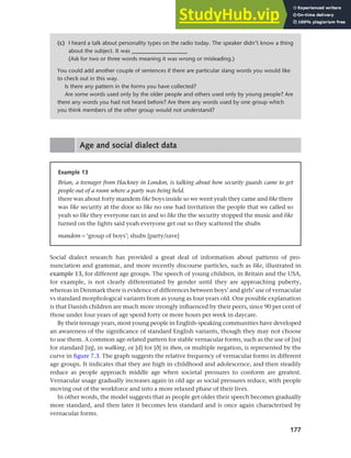 177
Chapter 7 Gender and age
Age and social dialect data
(c) I heard a talk about personality types on the radio today. The speaker didn’t know a thing
about the subject. It was ___________________
(Ask for two or three words meaning it was wrong or misleading.)
You could add another couple of sentences if there are particular slang words you would like
to check out in this way.
Is there any pattern in the forms you have collected?
Are some words used only by the older people and others used only by young people? Are
there any words you had not heard before? Are there any words used by one group which
you think members of the other group would not understand?
Social dialect research has provided a great deal of information about patterns of pro-
nunciation and grammar, and more recently discourse particles, such as like, illustrated in
example 13, for different age groups. The speech of young children, in Britain and the USA,
for example, is not clearly differentiated by gender until they are approaching puberty,
whereas in Denmark there is evidence of differences between boys’ and girls’ use of vernacular
vs standard morphological variants from as young as four years old. One possible explanation
is that Danish children are much more strongly influenced by their peers, since 90 per cent of
those under four years of age spend forty or more hours per week in daycare.
By their teenage years, most young people in English-speaking communities have developed
an awareness of the significance of standard English variants, though they may not choose
to use them. A common age-related pattern for stable vernacular forms, such as the use of [in]
for standard [ih], in walking, or [d] for [e] in then, or multiple negation, is represented by the
curve in figure 7.3. The graph suggests the relative frequency of vernacular forms in different
age groups. It indicates that they are high in childhood and adolescence, and then steadily
reduce as people approach middle age when societal pressures to conform are greatest.
Vernacular usage gradually increases again in old age as social pressures reduce, with people
moving out of the workforce and into a more relaxed phase of their lives.
In other words, the model suggests that as people get older their speech becomes gradually
more standard, and then later it becomes less standard and is once again characterised by
vernacular forms.
Example 13
Brian, a teenager from Hackney in London, is talking about how security guards came to get
people out of a room where a party was being held.
there was about forty mandem like boys inside so we went yeah they came and like there
was like security at the door so like no one had invitation the people that we called so
yeah so like they everyone ran in and so like the the security stopped the music and like
turned on the lights said yeah everyone get out so they scattered the shubs
mandem = ‘group of boys’; shubs [party/rave]
 