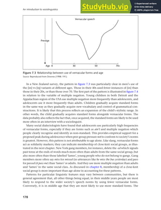 178
An introduction to sociolinguistics
In a New Zealand survey, the pattern in figure 7.3 was particularly clear in men’s use of
the [in] vs [ih] variants at different ages. Those in their 40s used fewer instances of [in] than
those in their 20s, or than those over 70. The first part of the pattern is illustrated in figure 7.4
in relation to the variable of multiple negation. Young children in both Detroit and the
Appalachian region of the USA use multiple negation more frequently than adolescents, and
adolescents use it more frequently than adults. Children gradually acquire standard forms
in the same way as they gradually acquire new vocabulary and control of grammatical con-
structions. It is likely that this process reflects an expansion of the child’s stylistic range. In
other words, the child gradually acquires standard forms alongside vernacular forms. The
data probably also reflects the fact that, once acquired, the standard forms are likely to be used
more often in an interview with a sociolinguist.
Many social dialectologists have found that adolescents use particularly high frequencies
of vernacular forms, especially if they are forms such as ain’t and multiple negation which
people clearly recognise and identify as non-standard. This provides empirical support for a
proposed peak during adolescence when peer group pressure not to conform to society’s norms
is greatest. However, this pattern is not attributable to age alone. Like slang, vernacular forms
act as solidarity markers; they can indicate membership of close-knit social groups, as illus-
trated in the next chapter. New York gang members, for instance, delete the -ed which signals
past tense at the ends of words much more often than adults from the same social group, but
also more often than those labelled ‘lames’, young people who do not belong to gangs. Gang
members more often say miss for missed (in utterances like he miss the bus yesterday) and pass
for passed (it pass me) than ‘lames’ or adults. And they use more multiple negation than adults
and ‘lames’ in the same social class. As discussed in chapter 8, membership of a close-knit
social group is more important than age alone in accounting for these patterns.
Patterns for particular linguistic features may vary between communities, but there is
general agreement that, all other things being equal, in their middle years people are most
likely to respond to the wider society’s speech norms by using fewer vernacular forms.
Conversely, it is in middle age that they are most likely to use more standard forms. The
Figure 7.3 Relationship between use of vernacular forms and age
Source: Reproduced from Downes (1998: 191).
 
