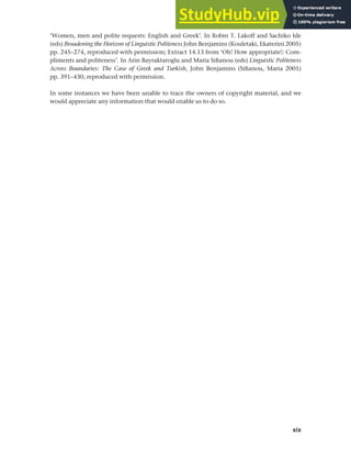 xix
Publisher’s Acknowledgements
‘Women, men and polite requests: English and Greek’. In Robin T. Lakoff and Sachiko Ide
(eds) Broadening the Horizon of Linguistic Politeness John Benjamins (Kouletaki, Ekaterini 2005)
pp. 245–274, reproduced with permission; Extract 14.13 from ‘Oh! How appropriate!: Com-
pliments and politeness’. In Arin Bayraktaroglu and Maria Sifianou (eds) Linguistic Politeness
Across Boundaries: The Case of Greek and Turkish, John Benjamins (Sifianou, Maria 2001)
pp. 391–430, reproduced with permission.
In some instances we have been unable to trace the owners of copyright material, and we
would appreciate any information that would enable us to do so.
 