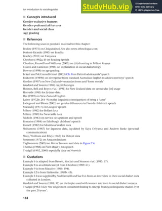 184
An introduction to sociolinguistics
■ Concepts introduced
Gender-exclusive features
Gender-preferential features
Gender and social class
Age grading
■ References
The following sources provided material for this chapter:
Bodine (1975) on Chiquita(no). See also www.ethnologue.com
Bortoni-Ricardo (1985) on Brasília
Bradley (2011) on Yanyuwa
Cheshire (1982a, b) on Reading speech
Cheshire, Kerswill and Williams (2005) on (th)-fronting in Milton Keynes
Coates and Cameron (1988) on explanation in social dialectology
Downes (1998) on age-grading
Eckert and McConnell-Ginet (2003) Ch. 8 on Detroit adolescents’ speech
Eisikovits (1989b) on divergence from standard Australian English in adolescent boys’ speech
Gordon (1997) on New Zealand vernacular forms and ‘loose morals’
Graddol and Swann (1989) on pitch ranges
Holmes, Bell and Boyce et al. (1991) for New Zealand data on vernacular [in] usage
Horvath (1985) for Sydney data
Hui (1989) on New Zealand English
Labov (1972b: 264–9) on the linguistic consequences of being a ‘lame’
Ladegaard and Bleses (2003) on gender differences in Danish children’s speech
Macauley (1977) on Glasgow speech
Milroy (1982) for Belfast data
Milroy (1989) for Newcastle data
Nichols (1983) on service occupations and speech
Romaine (1984) on Edinburgh children’s speech
Russell (1982) for Mombasa Swahili data
Shibamoto (1987) for Japanese data, up-dated by Kaya Oriyama and Andrew Barke (personal
communication)
Shuy, Wolfram and Riley (1967) for Detroit data
Sorensen (1972) on Amazon Indians
Tagliamonte (2005) on like in Toronto and data in Figure 7.6
Thomas (1988) on Pont-rhyd-y-fen speech
Trudgill (1992, 2000) especially data on Norwich
■ Quotations
Example 6 is adapted from Bassett, Sinclair and Stenson et al. (1985: 67).
Example 8 is an edited excerpt from Cheshire (1989: 61).
Example 9 is from Macafee (1989: 194).
Example 12 is from Eisikovits (1989b: 43).
Example 13 was supplied by Paul Kerswill and Sue Fox from an interview in their social dialect data
collected in London.
Graddol and Swann (1989: 57) on the topics used with women and men in social dialect surveys.
Trudgill (1983: 162): ‘the single most consistent finding to emerge from sociolinguistic studies over
the past 20 years’.
 