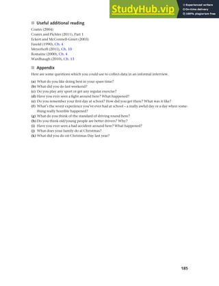 185
Chapter 7 Gender and age
■ Useful additional reading
Coates (2004)
Coates and Pichler (2011), Part 1
Eckert and McConnell-Ginet (2003)
Fasold (1990), Ch. 4
Meyerhoff (2011), Ch. 10
Romaine (2000), Ch. 4
Wardhaugh (2010), Ch. 13
■ Appendix
Here are some questions which you could use to collect data in an informal interview.
(a) What do you like doing best in your spare time?
(b) What did you do last weekend?
(c) Do you play any sport or get any regular exercise?
(d) Have you ever seen a fight around here? What happened?
(e) Do you remember your first day at school? How did you get there? What was it like?
(f) What’s the worst experience you’ve ever had at school – a really awful day or a day when some-
thing really horrible happened?
(g) What do you think of the standard of driving round here?
(h) Do you think old/young people are better drivers? Why?
(i) Have you ever seen a bad accident around here? What happened?
(j) What does your family do at Christmas?
(k) What did you do on Christmas Day last year?
 