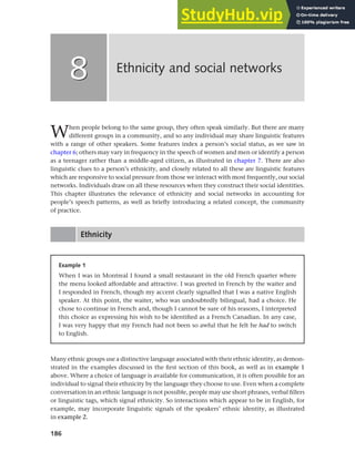186
When people belong to the same group, they often speak similarly. But there are many
different groups in a community, and so any individual may share linguistic features
with a range of other speakers. Some features index a person’s social status, as we saw in
chapter 6; others may vary in frequency in the speech of women and men or identify a person
as a teenager rather than a middle-aged citizen, as illustrated in chapter 7. There are also
linguistic clues to a person’s ethnicity, and closely related to all these are linguistic features
which are responsive to social pressure from those we interact with most frequently, our social
networks. Individuals draw on all these resources when they construct their social identities.
This chapter illustrates the relevance of ethnicity and social networks in accounting for
people’s speech patterns, as well as briefly introducing a related concept, the community
of practice.
Ethnicity
Ethnicity and social networks
8
8
Example 1
When I was in Montreal I found a small restaurant in the old French quarter where
the menu looked affordable and attractive. I was greeted in French by the waiter and
I responded in French, though my accent clearly signalled that I was a native English
speaker. At this point, the waiter, who was undoubtedly bilingual, had a choice. He
chose to continue in French and, though I cannot be sure of his reasons, I interpreted
this choice as expressing his wish to be identified as a French Canadian. In any case,
I was very happy that my French had not been so awful that he felt he had to switch
to English.
Many ethnic groups use a distinctive language associated with their ethnic identity, as demon-
strated in the examples discussed in the first section of this book, as well as in example 1
above. Where a choice of language is available for communication, it is often possible for an
individual to signal their ethnicity by the language they choose to use. Even when a complete
conversation in an ethnic language is not possible, people may use short phrases, verbal fillers
or linguistic tags, which signal ethnicity. So interactions which appear to be in English, for
example, may incorporate linguistic signals of the speakers’ ethnic identity, as illustrated
in example 2.
 