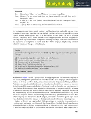 187
Chapter 8 Ethnicity and social networks
In New Zealand many Maori people routinely use Maori greetings such as kia ora, and a con-
versation between two Maori people may include emphatic phrases, such as e kï, softening
tags such as ne, and responses such as ae, even when neither speaks the Maori language
fluently. Bargaining with Chinese retailers in the shopping centres, Chinese Singaporeans
similarly often signal their ethnic background with linguistic tags, such as the untranslatable
but expressive la, and phrases or words from their ethnic language. Emphasising common
ethnicity may mean they get a better bargain!
Example 2
Lee: Kia ora June. Where you been? Not seen you round for a while.
June: Kia ora. I’ve just come back from my Nanny’s tangi [FUNERAL]. Been up in
Rotorua for a week.
Lee: E kï [IS THAT SO!] a sad time for you, e hoa [MY FRIEND] and for all your family,
ne [ISN’T IT].
June: Ae [YES]. We’ll all miss Nanny. She was a wonderful woman.
Exercise 1
Consider the following utterances. Can you identify any of the linguistic clues to the speaker’s
ethnicity?
(a) Yo mama so bowlegged, she looks like the bite out of a donut.
(b) I cannae mind the place where those bairns are from.
(c) Dem want me fi go up dere go tell dem.
(d) Kia ora Hemi. Time to broom the floor eh.
(e) Already you’re discouraged! Goyim like bagels so why not this.
(f) My brother really hungry la. Let’s go for makan.
Answers at end of chapter
As we saw in chapter 3, when a group adopts, willingly or perforce, the dominant language of
the society, an important symbol of their distinct ethnicity – their language – often disappears.
Italians in Sydney and New York, African Americans and Hispanics in Chicago, Indians,
Pakistanis and Jamaicans in London are in this situation. For different reasons, so are most
Scots, Irish and Welsh people in Britain, Aboriginal people in Australia and Maori people in
New Zealand. Ethnic groups often respond to this situation by using the majority language
in a way which signals and actively constructs their ethnic identity. For groups where there
are no identifying physical features to distinguish them from others in the society, these
distinctive linguistic features may be an important remaining symbol of ethnicity once their
ethnic language has disappeared. Food, religion, dress and a distinctive speech style are all
ways that ethnic minorities may use to distinguish themselves from the majority group.
Italians in Boston use a particularly high percentage of vernacular pronunciations of
certain vowels, such as the vowel in words like short and horse. Similarly, both first and second
generation Italians in Sydney are distinguishable in different ways by their pronunciation
of Australian English vowels. In New Zealand, as elsewhere in the world, Scots people tend to
 