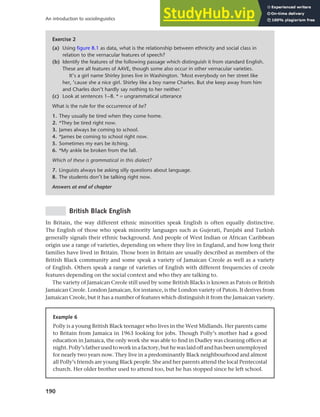 190
An introduction to sociolinguistics
British Black English
In Britain, the way different ethnic minorities speak English is often equally distinctive.
The English of those who speak minority languages such as Gujerati, Panjabi and Turkish
generally signals their ethnic background. And people of West Indian or African Caribbean
origin use a range of varieties, depending on where they live in England, and how long their
families have lived in Britain. Those born in Britain are usually described as members of the
British Black community and some speak a variety of Jamaican Creole as well as a variety
of English. Others speak a range of varieties of English with different frequencies of creole
features depending on the social context and who they are talking to.
The variety of Jamaican Creole still used by some British Blacks is known as Patois or British
Jamaican Creole. London Jamaican, for instance, is the London variety of Patois. It derives from
Jamaican Creole, but it has a number of features which distinguish it from the Jamaican variety.
Exercise 2
(a) Using figure 8.1 as data, what is the relationship between ethnicity and social class in
relation to the vernacular features of speech?
(b) Identify the features of the following passage which distinguish it from standard English.
These are all features of AAVE, though some also occur in other vernacular varieties.
It’s a girl name Shirley Jones live in Washington. ‘Most everybody on her street like
her, ’cause she a nice girl. Shirley like a boy name Charles. But she keep away from him
and Charles don’t hardly say nothing to her neither.’
(c) Look at sentences 1–8. * = ungrammatical utterance
What is the rule for the occurrence of be?
1. They usually be tired when they come home.
2. *They be tired right now.
3. James always be coming to school.
4. *James be coming to school right now.
5. Sometimes my ears be itching.
6. *My ankle be broken from the fall.
Which of these is grammatical in this dialect?
7. Linguists always be asking silly questions about language.
8. The students don’t be talking right now.
Answers at end of chapter
Example 6
Polly is a young British Black teenager who lives in the West Midlands. Her parents came
to Britain from Jamaica in 1963 looking for jobs. Though Polly’s mother had a good
education in Jamaica, the only work she was able to find in Dudley was cleaning offices at
night.Polly’sfatherusedtoworkinafactory,buthewaslaidoffandhasbeenunemployed
for nearly two years now. They live in a predominantly Black neighbourhood and almost
all Polly’s friends are young Black people. She and her parents attend the local Pentecostal
church. Her older brother used to attend too, but he has stopped since he left school.
 