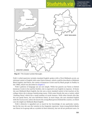 191
Chapter 8 Ethnicity and social networks
Polly’s verbal repertoire includes standard English spoken with a West Midlands accent, an
informal variety of English with some Patois features, which could be described as Midlands
Black English, and Patois, the variety of Jamaican Creole used by Black people in Dudley in
the 1980s, which was described in chapter 2.
Polly’s patterns of language use are not simple. While her parents use Patois or British
Jamaican Creole to her and her brother, she is expected to use English in response. At home
she uses Midlands Black English, but she uses a more standard variety to her teachers at the
college where she is doing a hairdressing course. With some friends she uses a variety called
‘chatting Patois’ which has a small number of creole features. With other friends who like
her can speak Patois, she uses full-blown Patois. In most shops, she uses standard English
with the local accent, unless she knows the young Black person behind the counter, in which
case she might use Midlands Black English.
Polly’s ethnicity is signalled not so much by her knowledge of any particular variety,
but by the way she uses the varieties in her linguistic repertoire. Some young British Blacks
use Patois for in-group talk as a symbol of their ethnicity, but not all are proficient users. In
Map 8.1 The Greater London Boroughs
 