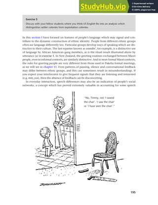 195
Chapter 8 Ethnicity and social networks
In this section I have focused on features of people’s language which may signal and con-
tribute to the dynamic construction of ethnic identity. People from different ethnic groups
often use language differently too. Particular groups develop ways of speaking which are dis-
tinctive to their culture. The fast repartee known as soundin’, for example, is a distinctive use
of language by African American gang members, as is the ritual insult illustrated above by
utterance (a) in exercise 1. In New Zealand, the greeting routines exchanged between Maori
people, even in informal contexts, are similarly distinctive. And in more formal Maori contexts,
the rules for greeting people are very different from those used in Pakeha formal meetings,
as we will see in chapter 11. Even patterns of pausing, silence and conversational feedback
may differ between ethnic groups, and this can sometimes result in misunderstandings. If
you expect your interlocutor to give frequent signals that they are listening and interested
(e.g. mm, yea), then the absence of feedback can be disconcerting.
In everyday interaction, speech differences may also be an indication of people’s social
networks, a concept which has proved extremely valuable in accounting for some speech
Exercise 5
Discuss with your fellow students where you think US English fits into an analysis which
distinguishes settler colonies from exploitation colonies.
“No, Timmy, not ‘I sawed
the chair’. ‘I saw the chair’
or ‘I have seen the chair’.”
 