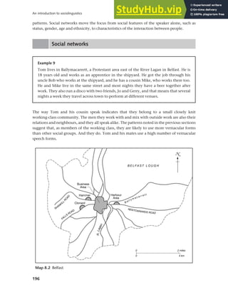 196
An introduction to sociolinguistics
patterns. Social networks move the focus from social features of the speaker alone, such as
status, gender, age and ethnicity, to characteristics of the interaction between people.
Social networks
Example 9
Tom lives in Ballymacarrett, a Protestant area east of the River Lagan in Belfast. He is
18 years old and works as an apprentice in the shipyard. He got the job through his
uncle Bob who works at the shipyard, and he has a cousin Mike, who works there too.
He and Mike live in the same street and most nights they have a beer together after
work. They also run a disco with two friends, Jo and Gerry, and that means that several
nights a week they travel across town to perform at different venues.
The way Tom and his cousin speak indicates that they belong to a small closely knit
working-class community. The men they work with and mix with outside work are also their
relations and neighbours, and they all speak alike. The patterns noted in the previous sections
suggest that, as members of the working class, they are likely to use more vernacular forms
than other social groups. And they do. Tom and his mates use a high number of vernacular
speech forms.
Map 8.2 Belfast
 