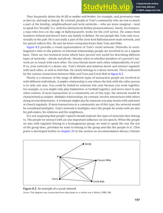 197
Chapter 8 Ethnicity and social networks
They frequently delete the th [e] in mother and brother, for example, and pronounce man
as [mo:n], and map as [ma:p]. By contrast, people in Tom’s community who are not so much
a part of the kinship, neighbourhood and work networks – who are more marginal – tend
to speak less ‘broadly’ (i.e. with less distinctively Belfast pronunciations). Sandy, for instance,
a man who lives on the edge of Ballymacarrett, works for the civil service. He comes from
Southern Ireland and doesn’t have any family in Belfast. He sees people like Tom only occa-
sionally in the pub. He is not really a part of the close-knit Ballymacarrett male network, and
his speech reflects this. He uses far fewer vernacular forms than Tom and Mike.
Figure 8.2 provides a visual representation of Tom’s social network. Networks in socio-
linguistics refer to the pattern of informal relationships people are involved in on a regular
basis. There are two technical terms which have proved very useful for describing different
types of networks – density and plexity. Density refers to whether members of a person’s net-
work are in touch with each other. Do your friends know each other independently of you?
If so, your network is a dense one. Tom’s friends and relations know and interact regularly
with each other, as well as with him. He clearly belongs to a dense network. This is indicated
by the various connections between Mike and Tom and Uncle Bob in figure 8.2.
Plexity is a measure of the range of different types of transaction people are involved in
with different individuals. A uniplex relationship is one where the link with the other person
is in only one area. You could be linked to someone else only because you work together,
for example, or you might only play badminton or football together, and never meet in any
other context. If most transactions in a community are of this type, the network would be
characterised as uniplex. Multiplex relationships, by contrast, involve interactions with others
along several dimensions. A workmate might also be someone you play tennis with and meet
at church regularly. If most transactions in a community are of this type, the network would
be considered multiplex. Tom’s network is multiplex since the people he works with are also
his pub-mates, his relations and his neighbours.
It is not surprising that people’s speech should indicate the types of networks they belong
to. The people we interact with are one important influence on our speech. When the people
we mix with regularly belong to a homogeneous group, we tend to speak the way the rest
of the group does, provided we want to belong to the group and like the people in it. (This
point is developed further in chapter 10 in the section on accommodation theory.) Parents
Figure 8.2 An example of a social network
Source: This diagram was constructed from data based on a similar one in Milroy (1980: 48).
 