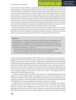 198
An introduction to sociolinguistics
notice this when their children’s speech begins to resemble the speech of the other kids
at kindergarten and school rather than that of the family. Those children in the new town
of Milton Keynes in England who had the strongest school-based networks were using the
most innovative features of the new variety (or koine) that was developing in the town. Their
pronunciations of some sounds were quite different from their parents. Adolescent gangs
typically have quite distinctive ways of talking which signal their gang membership. In New
York, for instance, a study of the speech of African American male gang members showed that
the more involved a boy was with the gang, the more vernacular speech forms he used. Boys
on the periphery of the gangs used more standard forms than those who were more central or
core members. In Britain, too, the speech of young Black people indicates the extent to which
they mix with other Black people or with white people in their work and play.
When adults belong to more than one network, they may signal this by unconsciously
altering their speech forms as they move from one context to another. A student, for example,
may find she uses more standard forms with her friends at university, and more local, verna-
cular forms when she goes home to the small town or village where her family lives.
Exercise 6
Using figure 8.2 as a model, draw a network for yourself based on your interactions on an
average weekday or a weekend. Identify the three people you talk to most. Link them to
yourself by lines on the diagram. Then if those people know each other join up the lines as
appropriate. Then think who are the three people each of them talk to most. Do they know
each other? If so link them up – and so on.
Do you think your social network would provide any clues to the way you speak?
Would it identify the people whose speech your speech most resembles?
If not, what would provide a more accurate indication of the influences on your speech?
A study which examined language shift in Oberwart, an Austrian town on the Austrian–
Hungarian border, made good use of the concept of social networks. Susan Gal noted who
talked to whom over a set period of time. The patterns of social interaction which emerged
accounted for people’s language preferences. Some people in the Oberwart area worked in the
fields and kept farm animals as their parents had before them – they continued to cling to a
peasant way of life. Others worked in the industries which had become established in the
town. Those people who interacted more with peasants were more likely to prefer Hungarian
as their primary language, while those who had more contacts with people involved in
industrial jobs tended to prefer German.
In Brazil, a similar pattern was found in the speech of rural Brazilian people who had
moved to the city of Brasilia. People who adapted to the city, and took advantage of what
it offered, developed a wide range of relationships and tended to use more standard forms of
Portuguese, while those who kept themselves to themselves, interacting mainly with kinfolk
and friends from the country, tended to retain their vernacular rural accents.
In Ballymacarrett, the working-class area of Belfast referred to in example 9, the women’s
networks are more open than the men’s. The men, like Tom, work in the local shipyard
with their relations, their neighbours and their mates. Their networks are dense. Young
Ballymacarrett women work on the far side of the city where they have found better-paid
jobs. The people they work with are not their neighbours or relations, and so they are mixing
 