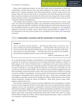 200
An introduction to sociolinguistics
Many white middle-aged women, on the other hand, work as housewives in their own
communities, and they interact with each other regularly at the shops, for coffee, on the
phone and in shared community and child-caring activities. African American men also
interact with each other in their work on construction sites. Both these groups have much
denser and more multiplex networks than the white men, the young white women, and the
African American women. Like the Ballymacarrett men and Clonard women, they use more
vernacular and fewer standard forms.
This example draws together a range of the social factors covered in this section of the
book. The social class background, gender, age and ethnicity of the speakers are all relevant,
but the example also illustrates clearly the overriding influence which social interaction plays
in accounting for patterns of speech. Who we talk and listen to regularly is a very important
influence on the way we speak, a point which will be pursued further in chapter 10. It is
also illustrated in the final social concept to be considered in this chapter, the community
of practice.
Communities of practice and the construction of social identity
Example 11
OK, us, you know, like the burnout . . . the burnout chicks, they sit over here, you
know, and like jocky chicks stand right here . . . And then there’s like um the guys, you
know, you know, like weirdos that think they’re cool. They just stand like on the steps,
and hang out at that little heater . . . And then the poins are inside in the cafeteria,
because they’re probably afraid to come out into the courtyard.
(Hall, K. and Bucholtz, M. 1995)
Jo, an American high school girl, is describing the social organisation of space in the school
courtyard. In the process, she positions her own group, the female burnouts, in relation to
other groups in the school. Penelope Eckert, a sociolinguist who spent many months at
this US high school, uses the term community of practice to capture the complexities of what
it means to belong to a social group like the burnouts. The burnouts are mainly, but not
exclusively, from low-income families. They socialise in the local urban neighbourhood and
their friendships extend beyond the school. They reject school values and they are aiming
to join the workforce immediately on leaving school. Their behaviour, both linguistic and
non-linguistic, distinguishes them clearly from the jocks, a much more conformist group
who largely accept school values and are heading for college. Groups like these exist in every
school community, though the names are different – nerds, bums, greasers, hoods, cholos,
gangsters, drop-outs and so on.
The concept ‘community of practice’ has been adopted by some sociolinguists to permit
a focus on social categories like these which make more sense to participants than abstract
categories such as class and gender. Communities of practice develop around the activities
which group members engage in together, and their shared goals and attitudes. We all belong
to many communities of practice which share particular goals and ways of interacting –
family, sports team, work group, hiking group, drama club, church choir and so on. Some
may be relatively long-term; others, such as a group organising a party, a dance, a school fair
or a conference, will be more temporary.
 