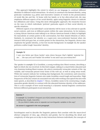 201
Chapter 8 Ethnicity and social networks
This approach highlights the extent to which we use language to construct different
identities in different social interactions. At school, Jo constructs her burnout identity, using
particular vocabulary (e.g. poins) and innovative variants of vowels in the pronunciation
of words like fun and line. At home with her family or in her after-school job, she may
emphasise different aspects of her social identity, again using linguistic choices to indicate
her affiliations and values. Using this more ethnographic approach, the researcher focuses
on the ways in which individuals ‘perform’ particular aspects of their social identity in
specific situations.
Different aspects of an individual’s social identity will be more or less relevant in specific
social contexts, and even at different points within the same interaction. So for instance,
a young African American male talking to an African American female is likely to highlight
his masculinity at certain points in the conversation, but their shared ethnicity at others.
Similarly, Jo constructs her identity as a super-cool, non-conformist burnout when she
interacts with jock guys but, at certain points in the interaction, her linguistic choices may
emphasise her gender identity, or her low income background. In example 12, the speaker
performs a rather tough ‘masculine’ identity.
Example 12
I says you better put those fuckin’ arms down because that’s fightin’ material for
me . . . she says you can’t fuckin’ do nothin’ to me and I says you wanna bet?
The speaker in example 12 is Geraldine, a young working-class Maori woman, describing a
fight in which she was involved. In this brief snippet, talking to a much better educated and
very feminine-looking Maori woman, she selects consistently vernacular variants of the -ing
variable, and vernacular present tense forms of the verb say, as well as using swear words.
While [in] variants indicate her working-class background, the consistency and concentra-
tion of vernacular linguistic features also make Geraldine sound tough and masculine. High
frequencies of the [in] variant are associated not only with working-class speech but also with
male speech, as described in chapter 7. Hence, Geraldine seems to be constructing a tough,
masculine gender identity to contrast with the educated feminine identity of her addressee.
This is a nice example of how social meaning is a dynamic mutual linguistic construction
between different participants in an interaction.
Exercise 7
In example 12, Geraldine’s frequent use of [in] variants is discussed using a number of terms:
working-class, tough, masculine.
Do you think it makes sense to separate out non-linguistic variables in this way?
An answer is suggested in the next paragraph.
Sociolinguists need to describe the linguistic patterns that correlate with the macro-level
abstract categories of class, age, ethnicity and gender, but for describing the detail and
complexity of what goes on in day-to-day interactions between individuals, the concepts of
 