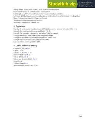 205
Chapter 8 Ethnicity and social networks
Milroy (1980), Milroy and Gordon (2003) on Belfast and networks
Nichols (1984) data on South Carolina communities
Schilling-Estes (2004) on constructionist approaches to ethnic identity
Schneider (2003), http://courses.nus.edu.sg/course/elltankw/history/NE.htm on New Englishes
Shuy, Wolfram and Riley (1967) data on Detroit
Wenger (1998) on community of practice
Wolfram (1998) data for exercise 2(c)
■ Quotations
Exercise (1) sentence (a) from Kochman (1972: 261); sentence (c) from Edwards (1986: 144).
Example 3 is from Bryen, Hartman and Tait (1978: 2).
Example 7 is from data collected for McCallum’s (1978) research.
Example 8 and quotation in exercise 4 from Jacob (1990).
Example 11 is from Eckert and McConnell-Ginet (1995: 495).
Example 12 uses material collected by Jacob (1990).
Sapir quotation from Sapir (1921: 219).
■ Useful additional reading
Chambers (2003), Ch. 2
Crystal (2003)
Labov (1972b) and (1972c)
Meyerhoff (2011) Ch. 9
Milroy (1980), Ch. 3
Milroy and Gordon (2002), Ch. 5
Paris (2011)
Trudgill (2000) Ch. 3
Wolfram and Schilling-Estes (2006)
 