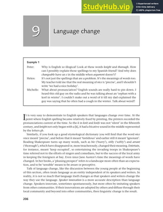 206
It is very easy to demonstrate to English speakers that languages change over time. At the
point where English spelling became relatively fixed by printing, the printers recorded the
pronunciations current at the time. So the k in knit and knife was not ‘silent’ in the fifteenth
century, and knight not only began with a [k], it had a fricative sound in the middle represented
by the letters gh.
Similarly, if you look up a good etymological dictionary you will find that the word nice
once meant ‘precise’, and before that it meant ‘fastidious’ and earlier still it meant ‘ignorant’.
Reading Shakespeare turns up many words, such as hie (‘hurry’), stilly (‘softly’) and arrant
(‘thorough’), which have disappeared or, more treacherously, changed their meaning. Entertain,
for instance, meant ‘keep occupied’, so entertaining the invading troops in Shakespeare’s
time referred not to the efforts of singers and comedians, but to the success of the local army
in keeping the foreigners at bay. Even since Jane Austen’s time the meanings of words have
changed. In her books, a ‘pleasing prospect’ refers to a landscape more often than an expecta-
tion, and to be ‘sensible’ means to be aware or perceptive.
Talk of language change, like the discussion between the young people at the beginning
of this section, often treats language as an entity independent of its speakers and writers. In
reality, it is not so much that language itself changes as that speakers and writers change the
way they use the language. Speaker innovation is a more accurate description than language
change. Speakers innovate, sometimes spontaneously, but more often by imitating speakers
from other communities. If their innovations are adopted by others and diffuse through their
local community and beyond into other communities, then linguistic change is the result.
Language change
9
9
Example 1
Peter: Why is English so illogical! Look at these words knight and thorough. How
can I possibly explain those spellings to my Spanish friend? And why does
changeable have an e in the middle when argument doesn’t?
Helen: It’s not just the spellings that are a problem. It’s the meanings of words too.
My teacher told me that the real meaning of nice is ‘precise’, and I shouldn’t
write ‘we had a nice holiday’.
Michelle: What about pronunciation? English sounds are really hard to pin down. I
heard this old guy on the radio and he was talking about an ‘orphan with a
korf in winter’. I couldn’t make out a word of it till my dad explained the
guy was saying that he often had a cough in the winter. Talk about weird!!
 