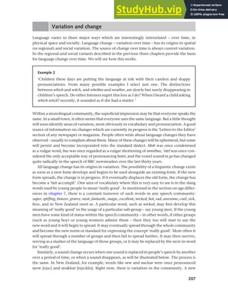 207
Chapter 9 Language change
Variation and change
Language varies in three major ways which are interestingly interrelated – over time, in
physical space and socially. Language change – variation over time – has its origins in spatial
(or regional) and social variation. The source of change over time is always current variation.
So the regional and social variants described in the previous three chapters provide the basis
for language change over time. We will see how this works.
Example 2
‘Children these days are putting the language at risk with their careless and sloppy
pronunciations. From many possible examples I select just one. The distinctions
between which and witch, and whether and weather, are slowly but surely disappearing in
children’s speech. Do other listeners regret this loss as I do? When I heard a child asking
which witch? recently, it sounded as if she had a stutter.’
Within a monolingual community, the superficial impression may be that everyone speaks the
same. In a small town, it often seems that everyone uses the same language. But a little thought
will soon identify areas of variation, most obviously in vocabulary and pronunciation. A good
source of information on changes which are currently in progress is the ‘Letters to the Editor’
section of any newspaper or magazine. People often write about language changes they have
observed – usually to complain about them. Many of these changes will be ephemeral, but some
will persist and become incorporated into the standard dialect. Mob was once condemned
as a vulgar word, bus was once regarded as a vulgar shortening of omnibus, ’otel was once con-
sidered the only acceptable way of pronouncing hotel, and the vowel sound in go has changed
quite radically in the speech of BBC newsreaders over the last thirty years.
All language change has its origins in variation. The possibility of a linguistic change exists
as soon as a new form develops and begins to be used alongside an existing form. If the new
form spreads, the change is in progress. If it eventually displaces the old form, the change has
become a ‘fait accompli’. One area of vocabulary where this is very easy to see is in the slang
words used by young people to mean ‘really good’. As mentioned in the section on age differ-
ences in chapter 7, there is a constant turnover of such words in any speech community:
super, spiffing, bonzer, groovy, neat, fantastic, magic, excellent, wicked, hot, rad, awesome, cool, sick,
boss, and in New Zealand sweet as. A particular word, such as wicked, may first develop this
meaning of ‘really good’ in the usage of a particular sub-group – say young men. If the young
men have some kind of status within the speech community – in other words, if other groups
(such as young boys or young women) admire them – then they too will start to use the
new word and it will begin to spread. It may eventually spread through the whole community
and become the new norm or standard for expressing the concept ‘really good’. More often it
will spread through a number of groups and then fail to spread further. It may then survive,
serving as a marker of the language of those groups, or it may be replaced by the next in-word
for ‘really good’.
Similarly, a sound change occurs when one sound is replaced in people’s speech by another
over a period of time, or when a sound disappears, as will be illustrated below. The process is
the same. In New Zealand, for example, words like new and nuclear were once pronounced
nyew [nju:] and nyuklear [nju:klia]. Right now, there is variation in the community. A new
 