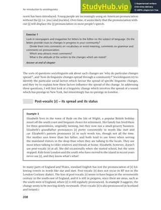 208
An introduction to sociolinguistics
norm has been introduced. Young people are increasingly using an American pronunciation
without the [j]: i.e. [nu:] and [nu:klia]. Over time, it seems likely that the pronunciation with-
out [j] will displace the [j] pronunciation in most people’s speech.
Exercise 1
Look in newspapers and magazines for letters to the Editor on the subject of language. Do the
letters provide clues to changes in progress in your community?
Divide them into comments on vocabulary or word meaning, comments on grammar and
comments on pronunciation.
Which area attracts most comments?
What is the attitude of the writers to the changes which are noted?
Answer at end of chapter
The sorts of questions sociolinguists ask about such changes are ‘why do particular changes
spread?’, and ‘how do linguistic changes spread through a community?’ Sociolinguists try to
identify the particular social factors which favour the spread of specific linguistic changes,
and they try to explain how these factors influence the spread of the change. In addressing
these questions, I will first look at a linguistic change which involves the spread of a sound
which has prestige in New York, but interestingly has no prestige in London.
Post-vocalic [r] – its spread and its status
Example 3
Elizabeth lives in the town of Ryde on the Isle of Wight, a popular British holiday
resort off the south coast and frequent choice for retirement. Her family has lived there
for three generations, originally farming, but they now run a small grocery business.
Elizabeth’s grandfather pronounces [r] pretty consistently in words like start and
car. Elizabeth’s parents pronounce [r] in such words too, though not all the time.
Her mother uses fewer than her father, and both tend to use fewer when serving
the mainland visitors in the shop than when they are talking to the locals. They use
most when talking to older relatives and friends at home. Elizabeth, however, doesn’t
use post-vocalic [r] at all. She did occasionally when she started school, but she soon
stopped. Kids from London and the south who have moved to the island in recent years
never use [r], and they know what’s what!
In many parts of England and Wales, standard English has lost the pronunciation of [r] fol-
lowing vowels in words like star and start. Post-vocalic [r] does not occur in RP nor in the
London Cockney dialect. The loss of post-vocalic [r] seems to have begun in the seventeenth
century in the south-east of England, and it is still in progress, since there are areas, such as
the south-west of England, where [r] is still regularly pronounced. As example 3 suggests, the
change seems to be moving slowly westwards. (Post-vocalic [r] is also pronounced in Scotland
and Ireland.)
 