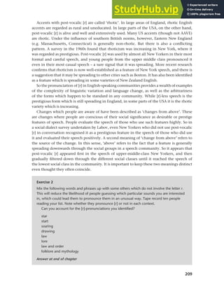 209
Chapter 9 Language change
Accents with post-vocalic [r] are called ‘rhotic’. In large areas of England, rhotic English
accents are regarded as rural and uneducated. In large parts of the USA, on the other hand,
post-vocalic [r] is alive and well and extensively used. Many US accents (though not AAVE)
are rhotic. Under the influence of southern British norms, however, Eastern New England
(e.g. Massachusetts, Connecticut) is generally non-rhotic. But there is also a conflicting
pattern. A survey in the 1960s found that rhoticism was increasing in New York, where it
was regarded as prestigious. Post-vocalic [r] was used by almost all New Yorkers in their most
formal and careful speech, and young people from the upper middle class pronounced it
even in their most casual speech – a sure signal that it was spreading. More recent research
confirms that rhoticism is now well-established as a feature of New York speech, and there is
a suggestion that it may be spreading to other cities such as Boston. It has also been identified
as a feature which is spreading in some varieties of New Zealand English.
So the pronunciation of [r] in English-speaking communities provides a wealth of examples
of the complexity of linguistic variation and language change, as well as the arbitrariness
of the forms which happen to be standard in any community. While [r]-less speech is the
prestigious form which is still spreading in England, in some parts of the USA it is the rhotic
variety which is increasing.
Changes which people are aware of have been described as ‘changes from above’. These
are changes where people are conscious of their social significance as desirable or prestige
features of speech. People evaluate the speech of those who use such features highly. So in
a social dialect survey undertaken by Labov, even New Yorkers who did not use post-vocalic
[r] in conversation recognised it as a prestigious feature in the speech of those who did use
it and evaluated their speech positively. A second meaning of ‘change from above’ refers to
the source of the change. In this sense, ‘above’ refers to the fact that a feature is generally
spreading downwards through the social groups in a speech community. So it appears that
post-vocalic [r] appeared first in the speech of upper-middle-class New Yorkers, and then
gradually filtered down through the different social classes until it reached the speech of
the lowest social class in the community. It is important to keep these two meanings distinct
even thought they often coincide.
Exercise 2
Mix the following words and phrases up with some others which do not involve the letter r.
This will reduce the likelihood of people guessing which particular sounds you are interested
in, which could lead them to pronounce them in an unusual way. Tape record ten people
reading your list. Note whether they pronounce [r] or not in each context.
Can you account for the [r]-pronunciations you identified?
star
start
soaring
drawing
law
lore
law and order
folklore and mythology
Answer at end of chapter
 