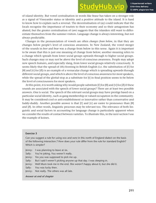 211
Chapter 9 Language change
of island identity. But vowel centralisation in words like house has taken on a stronger role
as a signal of Vineyarder status or identity and a positive attitude to the island. It is hard
to know how to explain such a reversal. The decentralisation of (ay) could indicate that the
locals recognise the importance of tourists to their economy and so their antagonism has
abated, but the greater centralisation of (aw) suggests that the islanders still want to differ-
entiate themselves from the summer visitors. Language change is always interesting, but not
always predictable.
Changes in the pronunciation of vowels are often changes from below, in that they are
changes below people’s level of conscious awareness. In New Zealand, the vowel merger
of the sounds in beer and bear was a change from below in this sense. Again it is important
to be aware that this is just one meaning of change from below; another meaning refers to
a change which spreads from lower social groups upwards through to higher social groups.
Such changes may or may not be above the level of conscious awareness. People may adopt
new speech features, and especially slang, from lower social groups relatively consciously. It
seems likely that the spread of (th)-fronting in British English (i.e. the substitution of [f] for
[k] and [v] for [e]) is an example of a vernacular change which is spreading upwards through
different social groups, and which is above the level of conscious awareness for most speakers,
while the spread of the glottal stop as a substitute for [t] in final position seems to be below
the level of consciousness for most speakers.
At this point, it is worth asking why would people substitute [f] for [k] and [v] for [e] if these
sounds are associated with the speech of lower social groups? There are at least two possible
answers. One is social. The speech of the relevant social groups may have prestige based on a
particular social identity, such as gang membership or valued occupation in the community.
It may be considered cool or anti-establishment or innovative rather than conservative and
fuddy-duddy. Another possible answer is that [f] and [v] are easier to pronounce than [k]
and [e]. In other words, linguistic processes may be relevant too. The relevance of both lin-
guistic and social factors in accounting for language change is particularly apparent when
we consider the results of contact between varieties. To illustrate this, in the next section I use
the example of koines.
Exercise 3
Can you suggest a rule for using was and were in this north of England dialect on the basis
of the following interaction.? How does your rule differ from the rule for standard English?
Which is simpler?
Jenny: I was planning to leave at six.
Sally: You’re joking. You weren’t really.
Jenny: Yes you was supposed to pick me up.
Sally: But I said I weren’t picking anyone up that day. I was sleeping in.
Jenny: Well Mum took me in the end. She weren’t happy about it, but she did it.
Sally: You was lucky then.
Jenny: Not really. The others was all late.
Answer at end of chapter
 