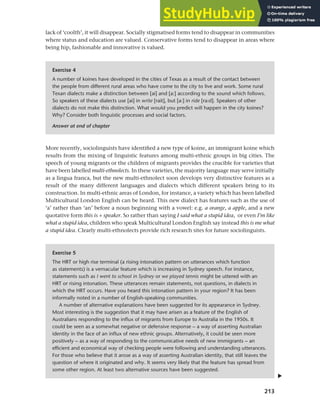 213
Chapter 9 Language change
Exercise 4
A number of koines have developed in the cities of Texas as a result of the contact between
the people from different rural areas who have come to the city to live and work. Some rural
Texan dialects make a distinction between [ai] and [a:] according to the sound which follows.
So speakers of these dialects use [ai] in write [rait], but [a:] in ride [ra:d]. Speakers of other
dialects do not make this distinction. What would you predict will happen in the city koines?
Why? Consider both linguistic processes and social factors.
Answer at end of chapter
Exercise 5
The HRT or high rise terminal (a rising intonation pattern on utterances which function
as statements) is a vernacular feature which is increasing in Sydney speech. For instance,
statements such as I went to school in Sydney or we played tennis might be uttered with an
HRT or rising intonation. These utterances remain statements, not questions, in dialects in
which the HRT occurs. Have you heard this intonation pattern in your region? It has been
informally noted in a number of English-speaking communities.
A number of alternative explanations have been suggested for its appearance in Sydney.
Most interesting is the suggestion that it may have arisen as a feature of the English of
Australians responding to the influx of migrants from Europe to Australia in the 1950s. It
could be seen as a somewhat negative or defensive response – a way of asserting Australian
identity in the face of an influx of new ethnic groups. Alternatively, it could be seen more
positively – as a way of responding to the communicative needs of new immigrants – an
efficient and economical way of checking people were following and understanding utterances.
For those who believe that it arose as a way of asserting Australian identity, that still leaves the
question of where it originated and why. It seems very likely that the feature has spread from
some other region. At least two alternative sources have been suggested.
More recently, sociolinguists have identified a new type of koine, an immigrant koine which
results from the mixing of linguistic features among multi-ethnic groups in big cities. The
speech of young migrants or the children of migrants provides the crucible for varieties that
have been labelled multi-ethnolects. In these varieties, the majority language may serve initially
as a lingua franca, but the new multi-ethnolect soon develops very distinctive features as a
result of the many different languages and dialects which different speakers bring to its
construction. In multi-ethnic areas of London, for instance, a variety which has been labelled
Multicultural London English can be heard. This new dialect has features such as the use of
‘a’ rather than ‘an’ before a noun beginning with a vowel: e.g. a orange, a apple, and a new
quotative form this is + speaker. So rather than saying I said what a stupid idea, or even I’m like
what a stupid idea, children who speak Multicultural London English say instead this is me what
a stupid idea. Clearly multi-ethnolects provide rich research sites for future sociolinguists.
lack of ‘coolth’, it will disappear. Socially stigmatised forms tend to disappear in communities
where status and education are valued. Conservative forms tend to disappear in areas where
being hip, fashionable and innovative is valued.
▲
 