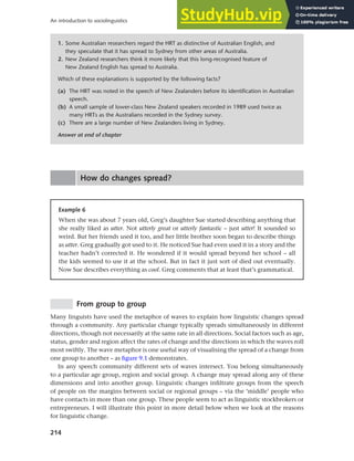 214
An introduction to sociolinguistics
1. Some Australian researchers regard the HRT as distinctive of Australian English, and
they speculate that it has spread to Sydney from other areas of Australia.
2. New Zealand researchers think it more likely that this long-recognised feature of
New Zealand English has spread to Australia.
Which of these explanations is supported by the following facts?
(a) The HRT was noted in the speech of New Zealanders before its identification in Australian
speech.
(b) A small sample of lower-class New Zealand speakers recorded in 1989 used twice as
many HRTs as the Australians recorded in the Sydney survey.
(c) There are a large number of New Zealanders living in Sydney.
Answer at end of chapter
How do changes spread?
Example 6
When she was about 7 years old, Greg’s daughter Sue started describing anything that
she really liked as utter. Not utterly great or utterly fantastic – just utter! It sounded so
weird. But her friends used it too, and her little brother soon began to describe things
as utter. Greg gradually got used to it. He noticed Sue had even used it in a story and the
teacher hadn’t corrected it. He wondered if it would spread beyond her school – all
the kids seemed to use it at the school. But in fact it just sort of died out eventually.
Now Sue describes everything as cool. Greg comments that at least that’s grammatical.
From group to group
Many linguists have used the metaphor of waves to explain how linguistic changes spread
through a community. Any particular change typically spreads simultaneously in different
directions, though not necessarily at the same rate in all directions. Social factors such as age,
status, gender and region affect the rates of change and the directions in which the waves roll
most swiftly. The wave metaphor is one useful way of visualising the spread of a change from
one group to another – as figure 9.1 demonstrates.
In any speech community different sets of waves intersect. You belong simultaneously
to a particular age group, region and social group. A change may spread along any of these
dimensions and into another group. Linguistic changes infiltrate groups from the speech
of people on the margins between social or regional groups – via the ‘middle’ people who
have contacts in more than one group. These people seem to act as linguistic stockbrokers or
entrepreneurs. I will illustrate this point in more detail below when we look at the reasons
for linguistic change.
 