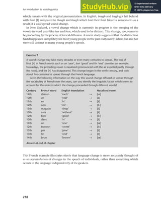 218
An introduction to sociolinguistics
which remain with the original pronunciation. In English, trough and tough got left behind
with final [f] compared to though and bough which lost their final fricative consonants as a
result of a widespread sound change.
In New Zealand, a vowel change which is currently in progress is the merging of the
vowels in word pairs like beer and bear, which used to be distinct. This change, too, seems to
be proceeding by the process of lexical diffusion. A recent study suggested that the distinction
had disappeared completely for most young people in the pair really/rarely, while fear and fair
were still distinct in many young people’s speech.
Exercise 7
A sound change may take many decades or even many centuries to spread. The loss of
final [n] in French words such as an ‘year’, bon ‘good’ and fin ‘end’ provides an example.
Nowadays, the preceding vowel is nasalised (pronounced with the air expelled partly through
the nose), and the [n] has disappeared. This change began in the tenth century, and took
about five centuries to spread through the French language.
Given the following information on the way this sound change diffused or spread through
the vocabulary of French over the years, can you identify the linguistic factor which seems to
account for the order in which the change proceeded through different words?
Century French word English translation Nasalised vowel
14th chacun ‘each’ → [œ]
10th an ‘year’ → [ã]
11th en ‘in’ → [ã]
12th non ‘no’ → [õ:]
13th magasin ‘shop’ → [r]
10th sans ‘without’ → [ã]
12th bon ‘good’ → [õ:]
10th dans ‘in’ → [ã]
14th un ‘one’ → [œ]
12th bonbon ‘sweet’ → [õ:]
13th pin ‘pine’ → [r]
13th fin ‘end’ → [r]
14th brun ‘brown’ → [œ]
Answer at end of chapter
This French example illustrates nicely that language change is more accurately thought of
as an accumulation of changes in the speech of individuals, rather than something which
occurs in the language independently of its speakers.
 