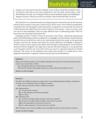 3
Chapter 1 What do sociolinguists study?
My friend lives in a predominantly monolingual speech community and yet she has been
called all sorts of names in the space of three hours. What’s more, none of them is deliberately
insulting! If she had managed to embroil herself in an argument or a passionate encounter of
a different kind, she might have been called a whole lot more names – some very nasty, some
very nice! In most languages, there are many different ways of addressing people. What are
the reasons for choosing a particular form?
Languages provide a variety of ways of saying the same thing – addressing and greeting
others, describing things, paying compliments. As examples 1 and 2 illustrate, our final choices
provide clues to social factors, such as the relationship between the people in the particular
situation, and how the speaker feels about the person addressed. In example 3, Margaret’s
mother’s choice of dear expresses her affectionate feelings towards Margaret. If she had been
annoyed with her daughter, she might have used her full name Margaret, or not greeted her
at all. Margaret’s friend’s use of sut wyt ti? (‘how are you?’) as a greeting indicates her Welsh
ethnicity. The choice of one linguistic form rather than another is a useful clue to non-
linguistic information. Linguistic variation can provide social information.
simply you’re late again! from her husband. Later in the evening the president of the
local flower club calls to ask if she would like to join the club. Good evening, is that
Mrs Billington? she asks. No, it’s Margaret Walker, but my husband’s name is David Billington,
Margaret answers. What can I do for you? Finally a friend calls Hello Meg, sut wyt ti?
Exercise 2
Make a list of all the names you are called by people who know you. For each name note who
uses it to you and when or where.
Do some people call you by more than one name?
What are the reasons why people choose one name rather than another for you?
Answers at end of chapter
Exercise 3
We often have different names for people when we are addressing them directly, as opposed
to when we are referring to them in different contexts.
Note what you call your mother in different contexts:
(a) addressing her
(i) at home alone with her
(ii) on the telephone with friends listening
(iii) in a shop.
(b) referring to her
(i) at home to another family member when she is present
(ii) at home to another family member when she isn’t present
(iii) to an acquaintance who doesn’t know her
(iv) to a sales assistant in a shop when she is present.
What influences your choice of address form and reference form in each of these contexts?
Answers at end of chapter
 