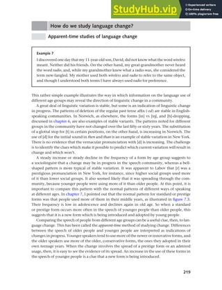 219
Chapter 9 Language change
How do we study language change?
Apparent-time studies of language change
Example 7
I discovered one day that my 11-year-old son, David, did not know what the word wireless
meant. Neither did his friends. On the other hand, my great-grandmother never heard
the word radio, and, while my grandmother knew what a radio was, she considered the
term new-fangled. My mother used both wireless and radio to refer to the same object,
and though I understood both terms I have always used radio for preference.
This rather simple example illustrates the way in which information on the language use of
different age groups may reveal the direction of linguistic change in a community.
A great deal of linguistic variation is stable, but some is an indication of linguistic change
in progress. The patterns of deletion of the regular past tense affix (-ed) are stable in English-
speaking communities. In Norwich, as elsewhere, the forms [in] vs [ih], and [h]-dropping,
discussed in chapter 6, are also examples of stable variants. The patterns noted for different
groups in the community have not changed over the last fifty or sixty years. The substitution
of a glottal stop for [t] in certain positions, on the other hand, is increasing in Norwich. The
use of [d] for the initial sound in then and than is an example of stable variation in New York.
There is no evidence that the vernacular pronunciation with [d] is increasing. The challenge
is to identify the clues which make it possible to predict which current variation will result in
change and which won’t.
A steady increase or steady decline in the frequency of a form by age group suggests to
a sociolinguist that a change may be in progress in the speech community, whereas a bell-
shaped pattern is more typical of stable variation. It was apparent to Labov that [r] was a
prestigious pronunciation in New York, for instance, since higher social groups used more
of it than lower social groups. It also seemed likely that it was spreading through the com-
munity, because younger people were using more of it than older people. At this point, it is
important to compare this pattern with the normal patterns of different ways of speaking
at different ages. In chapter 7, I pointed out that the normal pattern for standard or prestige
forms was that people used more of them in their middle years, as illustrated in figure 7.3.
Their frequency is low in adolescence and declines again in old age. So when a standard
or prestige form occurs more often in the speech of younger people than older people, this
suggests that it is a new form which is being introduced and adopted by young people.
Comparing the speech of people from different age groups can be a useful clue, then, to lan-
guage change. This has been called the apparent-time method of studying change. Differences
between the speech of older people and younger people are interpreted as indications of
changes in progress. Younger speakers tend to use more of the newer or innovative forms, and
the older speakers use more of the older, conservative forms, the ones they adopted in their
own teenage years. When the change involves the spread of a prestige form or an admired
usage, then, it is easy to see the evidence of its spread. An increase in the use of these forms in
the speech of younger people is a clue that a new form is being introduced.
 