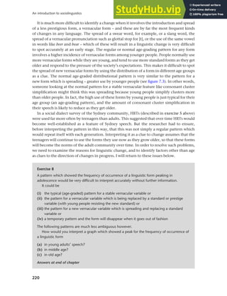 220
An introduction to sociolinguistics
It is much more difficult to identify a change when it involves the introduction and spread
of a less prestigious form, a vernacular form – and these are by far the most frequent kinds
of changes in any language. The spread of a swear word, for example, or a slang word, the
spread of a vernacular pronunciation such as glottal stop for [t], or the use of the same vowel
in words like beer and bear – which of these will result in a linguistic change is very difficult
to spot accurately at an early stage. The regular or normal age-grading pattern for any form
involves a higher incidence of vernacular forms among younger people. People normally use
more vernacular forms while they are young, and tend to use more standard forms as they get
older and respond to the pressure of the society’s expectations. This makes it difficult to spot
the spread of new vernacular forms by using the distribution of a form in different age groups
as a clue. The normal age-graded distributional pattern is very similar to the pattern for a
new form which is spreading – greater use by younger people (see figure 7.3). In other words,
someone looking at the normal pattern for a stable vernacular feature like consonant cluster
simplification might think this was spreading because young people simplify clusters more
than older people. In fact, the high use of these forms by young people is just typical for their
age group (an age-grading pattern), and the amount of consonant cluster simplification in
their speech is likely to reduce as they get older.
In a social dialect survey of the Sydney community, HRTs (described in exercise 5 above)
were used far more often by teenagers than adults. This suggested that over time HRTs would
become well-established as a feature of Sydney speech. But the researcher had to ensure,
before interpreting the pattern in this way, that this was not simply a regular pattern which
would repeat itself with each generation. Interpreting it as a clue to change assumes that the
teenagers will continue to use the forms they use now as they grow older, so that these forms
will become the norms of the adult community over time. In order to resolve such problems,
we need to examine the reasons for linguistic change, and to identify factors other than age
as clues to the direction of changes in progress. I will return to these issues below.
Exercise 8
A pattern which showed the frequency of occurrence of a linguistic form peaking in
adolescence would be very difficult to interpret accurately without further information.
It could be
(i) the typical (age-graded) pattern for a stable vernacular variable or
(ii) the pattern for a vernacular variable which is being replaced by a standard or prestige
variable (with young people resisting the new standard) or
(iii) the pattern for a new vernacular variable which is spreading and replacing a standard
variable or
(iv) a temporary pattern and the form will disappear when it goes out of fashion
The following patterns are much less ambiguous however.
How would you interpret a graph which showed a peak for the frequency of occurrence of
a linguistic form
(a) in young adults’ speech?
(b) in middle age?
(c) in old age?
Answers at end of chapter
 