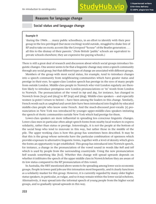 222
An introduction to sociolinguistics
Reasons for language change
Social status and language change
Example 9
‘during the 1960s . . . many public schoolboys, in an effort to identify with their peer
group in the less privileged (but more exciting) world outside, struggled to shake free of
RP and to take on exotic accents like the Liverpool “Scouse” of the Beatles generation . . .
all this to the dismay of their parents.’ (Note British ‘public’ schools are equivalent to
private schools elsewhere; they are expensive fee-paying schools.)
There is still a great deal of research and discussion about which social groups introduce lin-
guistic changes. One answer seems to be that a linguistic change may enter a speech community
through any social group, but that different types of change are associated with different groups.
Members of the group with most social status, for example, tend to introduce changes
into a speech community from neighbouring communities which have greater status and
prestige in their eyes. So upper-class London speech has prestige in the eyes of many people
from outside London. Middle-class people in Norwich who visit London regularly are there-
fore likely to introduce prestigious new London pronunciations or ‘in’ words from London
to Norwich. The pronunciation of the vowel in top and dog, for instance, has changed in
Norwich from [ta:p] and [da:g] to RP [top] and [dog]. Middle-class speakers – and especially
women (a point I return to below) – have been among the leaders in this change. Similarly,
French words such as sangfroid and savoir faire have been introduced into English by educated
middle-class people who know some French. And the much-discussed post-vocalic [r] pro-
nunciation in New York was introduced by younger upper-middle-class speakers imitating
the speech of rhotic communities outside New York which had prestige for them.
Lower-class speakers are more influential in spreading less conscious linguistic changes.
Lower-class men in particular often adopt speech forms from nearby local workers to express
solidarity, rather than status or prestige. Interestingly, it is not the people at the bottom of
the social heap who tend to innovate in this way, but rather those in the middle of the
pile. The upper working class is how this group has sometimes been described. It may be
that this is the group whose networks have the particular combination of openness which
provides exposure to alternative linguistic forms, together with a level of density which gives
the forms an opportunity to get established. This group has introduced into Norwich speech,
for instance, a change in the pronunciation of the vowel sound in words like hell and tell
which is used by people from the surrounding countryside. Using the new pronunciation
hell sounds something like [h0l]. Whether this change will spread upwards depends on
whether it infiltrates the speech of the upper middle class in Norwich before they are aware of
its low status compared to the RP pronunciation of this vowel.
In Australia, the HRT mentioned above seems to be spreading among lower socio-economic
groups. People in lower-paid jobs use this intonation most frequently, and it clearly functions
as a solidarity marker for this group. However, it is currently regarded by many older higher
status speakers, in particular, as vulgar, and so it may remain within the lower social echelons.
Alternatively, it may spread into the informal speech of young people from the higher social
groups, and so gradually spread upwards in this way.
 