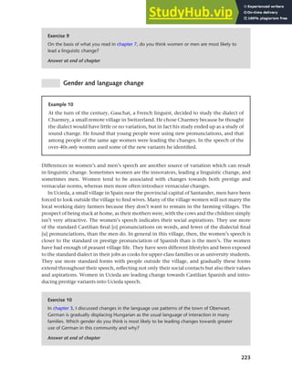 223
Chapter 9 Language change
Exercise 9
On the basis of what you read in chapter 7, do you think women or men are most likely to
lead a linguistic change?
Answer at end of chapter
Gender and language change
Example 10
At the turn of the century, Gauchat, a French linguist, decided to study the dialect of
Charmey, a small remote village in Switzerland. He chose Charmey because he thought
the dialect would have little or no variation, but in fact his study ended up as a study of
sound change. He found that young people were using new pronunciations, and that
among people of the same age women were leading the changes. In the speech of the
over-40s only women used some of the new variants he identified.
Differences in women’s and men’s speech are another source of variation which can result
in linguistic change. Sometimes women are the innovators, leading a linguistic change, and
sometimes men. Women tend to be associated with changes towards both prestige and
vernacular norms, whereas men more often introduce vernacular changes.
In Ucieda, a small village in Spain near the provincial capital of Santander, men have been
forced to look outside the village to find wives. Many of the village women will not marry the
local working dairy farmers because they don’t want to remain in the farming villages. The
prospect of being stuck at home, as their mothers were, with the cows and the children simply
isn’t very attractive. The women’s speech indicates their social aspirations. They use more
of the standard Castilian final [o] pronunciations on words, and fewer of the dialectal final
[u] pronunciations, than the men do. In general in this village, then, the women’s speech is
closer to the standard or prestige pronunciation of Spanish than is the men’s. The women
have had enough of peasant village life. They have seen different lifestyles and been exposed
to the standard dialect in their jobs as cooks for upper-class families or as university students.
They use more standard forms with people outside the village, and gradually these forms
extend throughout their speech, reflecting not only their social contacts but also their values
and aspirations. Women in Ucieda are leading change towards Castilian Spanish and intro-
ducing prestige variants into Ucieda speech.
Exercise 10
In chapter 3, I discussed changes in the language use patterns of the town of Oberwart.
German is gradually displacing Hungarian as the usual language of interaction in many
families. Which gender do you think is most likely to be leading changes towards greater
use of German in this community and why?
Answer at end of chapter
 
