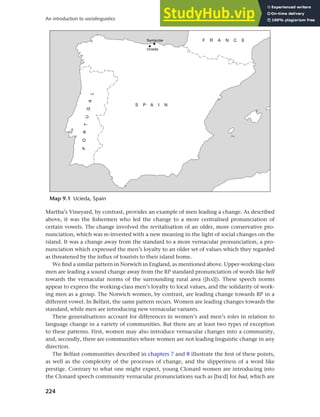 224
An introduction to sociolinguistics
Martha’s Vineyard, by contrast, provides an example of men leading a change. As described
above, it was the fishermen who led the change to a more centralised pronunciation of
certain vowels. The change involved the revitalisation of an older, more conservative pro-
nunciation, which was re-invested with a new meaning in the light of social changes on the
island. It was a change away from the standard to a more vernacular pronunciation, a pro-
nunciation which expressed the men’s loyalty to an older set of values which they regarded
as threatened by the influx of tourists to their island home.
We find a similar pattern in Norwich in England, as mentioned above. Upper-working-class
men are leading a sound change away from the RP standard pronunciation of words like hell
towards the vernacular norms of the surrounding rural area ([h0l]). These speech norms
appear to express the working-class men’s loyalty to local values, and the solidarity of work-
ing men as a group. The Norwich women, by contrast, are leading change towards RP in a
different vowel. In Belfast, the same pattern recurs. Women are leading changes towards the
standard, while men are introducing new vernacular variants.
These generalisations account for differences in women’s and men’s roles in relation to
language change in a variety of communities. But there are at least two types of exception
to these patterns. First, women may also introduce vernacular changes into a community,
and, secondly, there are communities where women are not leading linguistic change in any
direction.
The Belfast communities described in chapters 7 and 8 illustrate the first of these points,
as well as the complexity of the processes of change, and the slipperiness of a word like
prestige. Contrary to what one might expect, young Clonard women are introducing into
the Clonard speech community vernacular pronunciations such as [ba:d] for bad, which are
Map 9.1 Ucieda, Spain
 