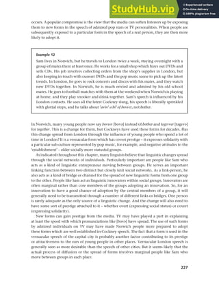 227
Chapter 9 Language change
occurs. A popular compromise is the view that the media can soften listeners up by exposing
them to new forms in the speech of admired pop stars or TV personalities. When people are
subsequently exposed to a particular form in the speech of a real person, they are then more
likely to adopt it.
Example 12
Sam lives in Norwich, but he travels to London twice a week, staying overnight with a
group of mates there at least once. He works for a small shop which hires out DVDs and
sells CDs. His job involves collecting orders from the shop’s supplier in London, but
also keeping in touch with current DVDs and the pop music scene to pick up the latest
trends. In London, he goes to rock concerts and discos with his mates, and they watch
new DVDs together. In Norwich, he is much envied and admired by his old school
mates. He goes to football matches with them at the weekend when Norwich is playing
at home, and they play snooker and drink together. Sam’s speech is influenced by his
London contacts. He uses all the latest Cockney slang, his speech is liberally sprinkled
with glottal stops, and he talks about ’avin’ a bi’ of bovver, not bother.
In Norwich, many young people now say bovver [bova] instead of bother and togevver [tageva]
for together. This is a change for them, but Cockneys have used these forms for decades. Has
this change spread from London through the influence of young people who spend a lot of
time in London? It is a vernacular form which has covert prestige – it expresses solidarity with
a particular sub-culture represented by pop music, for example, and negative attitudes to the
‘establishment’ – older socially more statusful groups.
As indicated throughout this chapter, many linguists believe that linguistic changes spread
through the social networks of individuals. Particularly important are people like Sam who
acts as a kind of linguistic entrepreneur moving between groups. He serves an important
linking function between two distinct but closely knit social networks. As a link-person, he
also acts as a kind of bridge or channel for the spread of new linguistic forms from one group
to the other. People like Sam act as linguistic innovators within social groups. Innovators are
often marginal rather than core members of the groups adopting an innovation. So, for an
innovation to have a good chance of adoption by the central members of a group, it will
generally need to be transmitted through a number of different links or bridges. One person
is rarely adequate as the only source of a linguistic change. And the change will also need to
have some sort of prestige attached to it – whether overt (expressing social status) or covert
(expressing solidarity).
New forms can gain prestige from the media. TV may have played a part in explaining
at least the speed with which pronunciations like [bova] have spread. The use of such forms
by admired individuals on TV may have made Norwich people more prepared to adopt
these forms which are well established in Cockney speech. The fact that a form is used in the
vernacular speech of the capital city is probably another factor contributing to its prestige
or attractiveness to the ears of young people in other places. Vernacular London speech is
generally seen as more desirable than the speech of other cities. But it seems likely that the
actual process of diffusion or the spread of forms involves marginal people like Sam who
move between groups in each place.
 