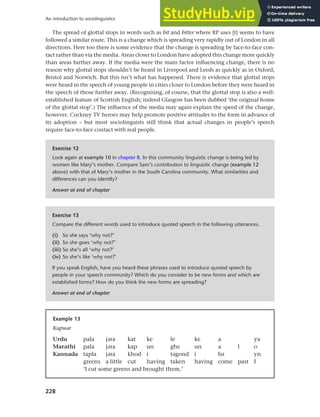 228
An introduction to sociolinguistics
The spread of glottal stops in words such as bit and bitter where RP uses [t] seems to have
followed a similar route. This is a change which is spreading very rapidly out of London in all
directions. Here too there is some evidence that the change is spreading by face-to-face con-
tact rather than via the media. Areas closer to London have adopted this change more quickly
than areas further away. If the media were the main factor influencing change, there is no
reason why glottal stops shouldn’t be heard in Liverpool and Leeds as quickly as in Oxford,
Bristol and Norwich. But this isn’t what has happened. There is evidence that glottal stops
were heard in the speech of young people in cities closer to London before they were heard in
the speech of those further away. (Recognising, of course, that the glottal stop is also a well-
established feature of Scottish English; indeed Glasgow has been dubbed ‘the original home
of the glottal stop’.) The influence of the media may again explain the speed of the change,
however. Cockney TV heroes may help promote positive attitudes to the form in advance of
its adoption – but most sociolinguists still think that actual changes in people’s speech
require face-to-face contact with real people.
Exercise 12
Look again at example 10 in chapter 8. In this community linguistic change is being led by
women like Mary’s mother. Compare Sam’s contribution to linguistic change (example 12
above) with that of Mary’s mother in the South Carolina community. What similarities and
differences can you identify?
Answer at end of chapter
Exercise 13
Compare the different words used to introduce quoted speech in the following utterances.
(i) So she says ‘why not?’
(ii) So she goes ‘why not?’
(iii) So she’s all ‘why not?’
(iv) So she’s like ‘why not?’
If you speak English, have you heard these phrases used to introduce quoted speech by
people in your speech community? Which do you consider to be new forms and which are
established forms? How do you think the new forms are spreading?
Answer at end of chapter
Example 13
Kupwar
Urdu pala jara kat ke le ke a ya
Marathi pala jara kap un ghe un a l o
Kannada tapla jara khod i tagond i ba yn
greens a little cut having taken having come past I
‘I cut some greens and brought them.’
 