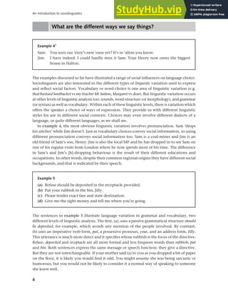 4
An introduction to sociolinguistics
What are the different ways we say things?
Example 41
Sam: You seen our ‘enry’s new ‘ouse yet? It’s in ‘alton you know.
Jim: I have indeed. I could hardly miss it Sam. Your Henry now owns the biggest
house in Halton.
Example 5
(a) Refuse should be deposited in the receptacle provided.
(b) Put your rubbish in the bin, Jilly.
(c) Please tender exact fare and state destination.
(d) Give me the right money and tell me where you’re going.
The examples discussed so far have illustrated a range of social influences on language choice.
Sociolinguists are also interested in the different types of linguistic variation used to express
and reflect social factors. Vocabulary or word choice is one area of linguistic variation (e.g.
that bastard Sootbucket vs my teacher Mr Sutton, Margaret vs dear). But linguistic variation occurs
at other levels of linguistic analysis too: sounds, word-structure (or morphology), and grammar
(or syntax) as well as vocabulary. Within each of these linguistic levels, there is variation which
offers the speaker a choice of ways of expression. They provide us with different linguistic
styles for use in different social contexts. Choices may even involve different dialects of a
language, or quite different languages, as we shall see.
In example 4, the most obvious linguistic variation involves pronunciation. Sam ‘drops
his aitches’ while Jim doesn’t. Just as vocabulary choices convey social information, so using
different pronunciation conveys social information too. Sam is a coal-miner and Jim is an
old friend of Sam’s son, Henry. Jim is also the local MP and he has dropped in to see Sam on
one of his regular visits from London where he now spends most of his time. The difference
in Sam’s and Jim’s [h]-dropping behaviour is the result of their different educations and
occupations. In other words, despite their common regional origins they have different social
backgrounds, and that is indicated by their speech.
The sentences in example 5 illustrate language variation in grammar and vocabulary, two
different levels of linguistic analysis. The first, (a), uses a passive grammatical structure should
be deposited, for example, which avoids any mention of the people involved. By contrast,
(b) uses an imperative verb form, put, a possessive pronoun, your, and an address form, Jilly.
This utterance is much more direct and it specifies whose rubbish is the focus of the directive.
Refuse, deposited and receptacle are all more formal and less frequent words than rubbish, put
and bin. Both sentences express the same message or speech function: they give a directive.
But they are not interchangeable. If your mother said (a) to you as you dropped a bit of paper
on the floor, it is likely you would find it odd. You might assume she was being sarcastic or
humorous, but you would not be likely to consider it a normal way of speaking to someone
she knew well.
 