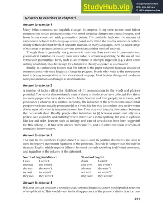 231
Chapter 9 Language change
Answers to exercises in chapter 9
Answer to exercise 1
Many letters comment on linguistic changes in progress. In my observation, most letters
comment on variant pronunciations, with word meaning changes next most frequent, and
fewer letters concerned with grammatical points. This probably indicates the amount of
variation to be heard in the language at any point, rather than the relative salience or notice-
ability of these different levels of linguistic analysis. In many languages, there is a wider range
of variation in pronunciation at any one time than at other levels of analysis.
Though there is generally less grammatical variation than variation in pronunciation,
grammatical variation is usually more noticeable or attention-grabbing. So the use of one
vernacular grammatical form, such as an instance of multiple negation (e.g. I don’t know
nothing about that), may be enough for a listener to classify a speaker as uneducated.
Finally, it is interesting to note that few letters to the paper welcome language change or
comment positively on a linguistic change in progress. People who write to the newspapers
tend to be very conservative in their views about language. Most deplore change and condemn
new pronunciations and usages as abominations.
Answer to exercise 2
A number of factors affect the likelihood of [r] pronunciation in the words and phrases
provided. You may be able to identify some of them in the data you have collected. First there
are some people who have rhotic accents. Many Scottish and Irish people, for instance, will
pronounce r wherever it is written. Secondly, the influence of the written form means that
people who do not usually pronounce [r] in a word like lore may do so when they see it written
down, especially when it is near to the word law. They may wish to make the contrast between
the two words clear. Thirdly, people often introduce an [r] between vowels not only in a
phrase such as folklore and mythology where there is an r in the spelling, but also in a phrase
like law and order. Reasons such as analogy and ease of articulation have been suggested
for this linking [r]. It has been labelled ‘intrusive (r)’, and it is often the focus of letters of
complaint in newspapers.
Answer to exercise 3
The rule in this northern English dialect is: was is used in positive statements and were is
used in negative statements regardless of the pronoun. This rule is simpler than the rule in
standard English which requires different forms of the verb according to different pronouns,
and regardless of the polarity of the statement.
North of England dialect Standard English
I was I weren’t I was I wasn’t
you was you weren’t you were you weren’t
she was she weren’t she was she wasn’t
we was we weren’t we were we weren’t
they was they weren’t they were they weren’t
Answer to exercise 4
If dialect contact produces a sound change, systemic linguistic factors would predict a process
of simplification. This would result in the disappearance of the phonetic distinction: i.e. one
 